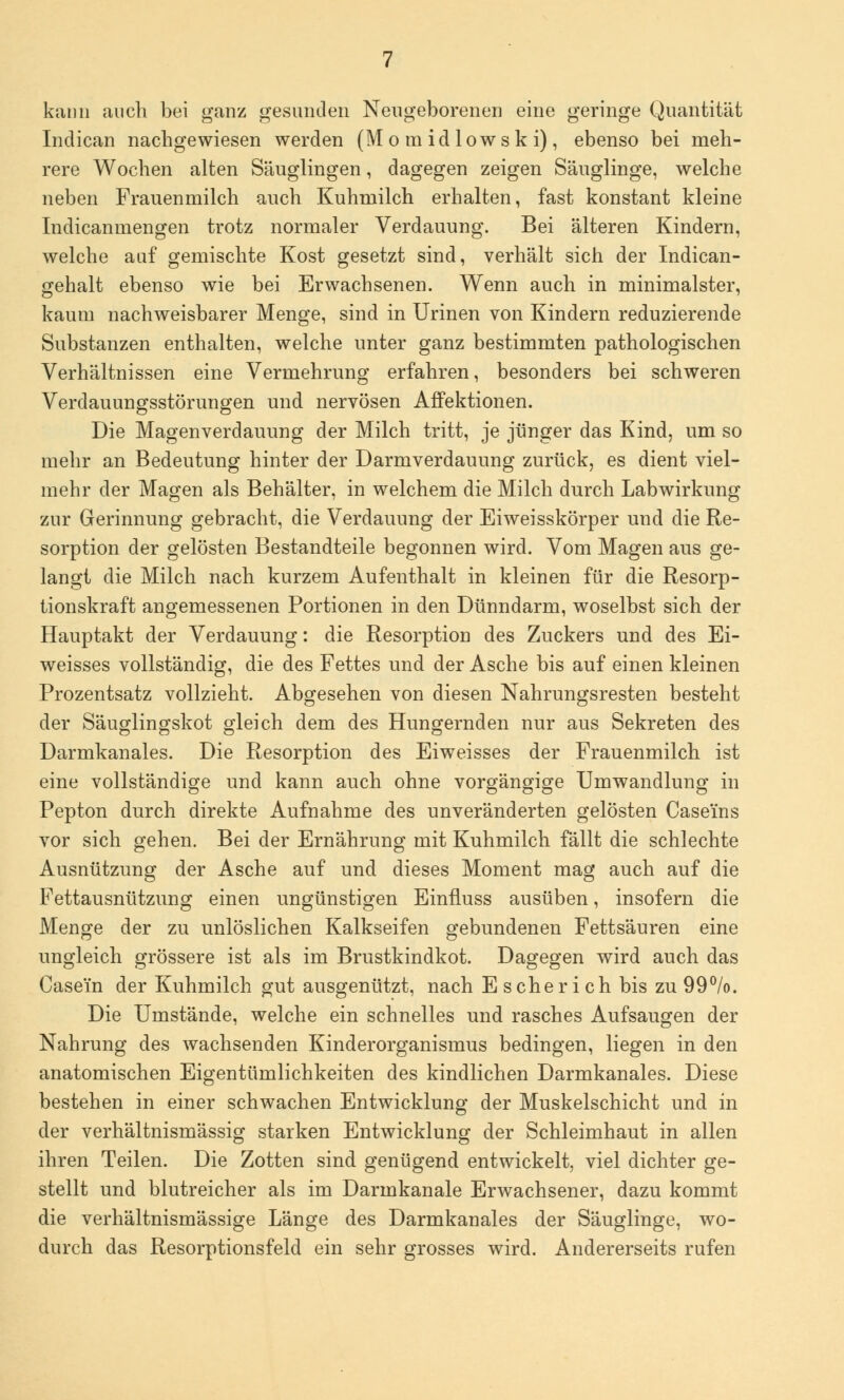 kann auch bei ganz gesunden Neugeborenen eine geringe Quantität Indican nachgewiesen werden (Mo m idlowsk i), ebenso bei meh- rere Wochen alten Säuglingen, dagegen zeigen Säuglinge, welche neben Frauenmilch auch Kuhmilch erhalten, fast konstant kleine Indicanmengen trotz normaler Verdauung. Bei älteren Kindern, welche auf gemischte Kost gesetzt sind, verhält sich der Indican- gehalt ebenso wie bei Erwachsenen. Wenn auch in minimalster, kaum nachweisbarer Menge, sind in Urinen von Kindern reduzierende Substanzen enthalten, welche unter ganz bestimmten pathologischen Verhältnissen eine Vermehrung erfahren, besonders bei schweren Verdauungsstörungen und nervösen Affektionen. Die Magenverdauung der Milch tritt, je jünger das Kind, um so mehr an Bedeutung hinter der Darmverdauung zurück, es dient viel- mehr der Magen als Behälter, in welchem die Milch durch Labwirkung zur Gerinnung gebracht, die Verdauung der Eiweisskörper und die Re- sorption der gelösten Bestandteile begonnen wird. Vom Magen aus ge- langt die Milch nach kurzem Aufenthalt in kleinen für die Resorp- tionskraft angemessenen Portionen in den Dünndarm, woselbst sich der Hauptakt der Verdauung: die Resorption des Zuckers und des Ei- weisses vollständig, die des Fettes und der Asche bis auf einen kleinen Prozentsatz vollzieht. Abgesehen von diesen Nahrungsresten besteht der Säuglingskot gleich dem des Hungernden nur aus Sekreten des Darmkanales. Die Resorption des Eiweisses der Frauenmilch ist eine vollständige und kann auch ohne vorgängige Umwandlung in Pepton durch direkte Aufnahme des unveränderten gelösten Casei'ns vor sich gehen. Bei der Ernährung mit Kuhmilch fällt die schlechte Ausnützung der Asche auf und dieses Moment mag auch auf die Fettausnützung einen ungünstigen Einfluss ausüben, insofern die Menge der zu unlöslichen Kalkseifen gebundenen Fettsäuren eine ungleich grössere ist als im Brustkindkot. Dagegen wird auch das Case'in der Kuhmilch gut ausgenützt, nach Escherich bis zu 99%. Die Umstände, welche ein schnelles und rasches Aufsaugen der Nahrung des wachsenden Kinderorganismus bedingen, liegen in den anatomischen Eigentümlichkeiten des kindlichen Darmkanales. Diese bestehen in einer schwachen Entwicklung der Muskelschicht und in der verhältnismässig starken Entwicklung der Schleimhaut in allen ihren Teilen. Die Zotten sind genügend entwickelt, viel dichter ge- stellt und blutreicher als im Darmkanale Erwachsener, dazu kommt die verhältnismässige Länge des Darmkanales der Säuglinge, wo- durch das Resorptionsfeld ein sehr grosses wird. Andererseits rufen