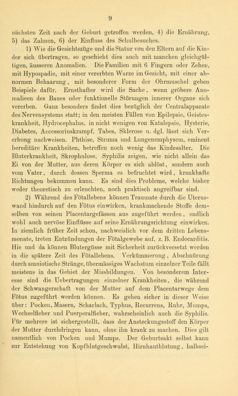 nächsten Zeit nach der Geburt getroffen werden, 4) die Ernährung, 5) das Zahnen, 6) der Einflnss des Schulbesuches. 1) Wie die Gesichtszüge und die Statur von den Eltern auf die Kin- der sich übertragen, so geschieht dies auch mit manchen gleichgül- tigen, äusseren Anomalien. Die Familien mit 6 Fingern oder Zehen, mit Hypospadie, mit einer vererbten Warze im Gesicht, mit einer ab- normen Behaarung, mit besonderer Form der Ohrmuschel geben Beispiele dafür. Ernsthafter wird die Sache, wenn gröbere Ano- malieen des Baues oder funktionelle Störungen innerer Organe sich vererben. Ganz besonders findet dies bezüglich der Centralapparate des Nervensystems statt; in den meisten Fällen von Epilepsie, Geistes- krankheit, Hydrocephalus, in nicht wenigen von Katalepsie, Hysterie, Diabetes, Accessoriuskrampf, Tabes, Sklerose u. dgl. lässt sich Ver- erbung nachweisen. Phthise, Struma und Lungenemphysem, eminent hereditäre Krankheiten, betreffen noch wenig das Kindesalter. Die Bluterkrankheit, Skrophulose, Syphilis zeigen, wie nicht allein das Ei von der Mutter, aus deren Körper es sich ablöst, sondern auch vom Vater, durch dessen Sperma es befruchtet wird, krankhafte Richtungen bekommen kann. Es sind dies Probleme, welche bisher weder theoretisch zu erleuchten, noch praktisch angreifbar sind. 2) Während des Fötallebens können Traumate durch die Uteras- wand hindurch auf den Fötus einwirken, krankmachende Stoffe dem- selben von seinen Placentargefässen aus zugeführt werden, endlich wohl auch nervöse Einflüsse auf seine Ernährungsrichtung einwirken. In ziemlich früher Zeit schon, nachweislich vor dem dritten Lebens- monate, treten Entzündungen der Fötalgewebe auf, z. B. Endocarditis. Hie und da können Blutergüsse mit Sicherheit zurückversetzt werden in die spätere Zeit des Fötallebens. Verkümmerung , Abschnürung durch amniotische Stränge, übermässiges Wachstum einzelner Teile fällt meistens in das Gebiet der Missbildungen. Von besonderem Inter- esse sind die Uebertragungen einzelner Krankheiten, die während der Schwangerschaft von der Mutter auf dem Placentarwege dem Fötus zugeführt werden können. Es gehen sicher in dieser Weise über: Pocken, Masern, Scharlach, Typhus, Recurrens, Ruhr, Mumps, Wechselfieber und Puerperalfieber, wahrscheinlich auch die Syphilis. Für mehrere ist sichergestellt, dass der Ansteckungsstoff den Körper der Mutter durchdringen kann, ohne ihn krank zu machen. Dies gilt namentlich von Pocken und Mumps. Der Geburtsakt selbst kann zur Entstehung von Kopfblutgeschwulst, Hirnhautblutung, halbsei-