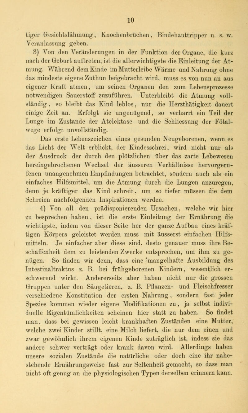 tiger Gesichtslähmung, Knochenbrüchen, Bindehauttripper u. s.w. Veranlassung geben. 3) Von den Veränderungen in der Funktion der Organe, die kurz nach der Geburt auftreten, ist die allerwichtigste die Einleitung der At- mung. Während dem Kinde im Mutterleibe Wärme und Nahrung ohne das mindeste eigene Zuthun beigebracht wird, muss es von nun an aus eigener Kraft atmen, um seinen Organen den zum Lebensprozesse notwendigen Sauerstoff zuzuführen. Unterbleibt die Atmung voll- ständig , so bleibt das Kind leblos, nur die Herzthätigkeit dauert einige Zeit an. Erfolgt sie ungenügend, so verharrt ein Teil der Lunge im Zustande der Atelektase und die Schliessung der Fötal- wege erfolgt unvollständig. Das erste Lebenszeichen eines gesunden Neugeborenen, wenn es das Licht der Welt erblickt, der Kindesschrei, wird nicht nur als der Ausdruck der durch den plötzlichen über das zarte Lebewesen hereingebrochenen Wechsel der äusseren Verhältnisse hervorgeru- fenen unangenehmen Empfindungen betrachtet, sondern auch als ein einfaches Hilfsmittel, um die Atmung durch die Lungen anzuregen, denn je kräftiger das Kind schreit, um so tiefer müssen die dem Schreien nachfolgenden Inspirationen werden. 4) Von all den prädisponierenden Ursachen, welche wir hier zu besprechen haben, ist die erste Einleitung der Ernährung die wichtigste, indem von dieser Seite her der ganze Aufbau eines kräf- tigen Körpers geleistet werden muss mit äusserst einfachen Hilfs- mitteln. Je einfacher aber diese sind, desto genauer muss ihre Be- schaffenheit dem zu leistenden Zwecke entsprechen, um ihm zu ge- nügen. So finden wir denn, dass eine 'mangelhafte Ausbildung des Intestinaltraktus z. B. bei frühgeborenen Kindern, wesentlich er- schwerend wirkt. Andererseits aber haben nicht nur die grossen Gruppen unter den Säugetieren, z. B. Pflanzen- und Fleischfresser verschiedene Konstitution der ersten Nahrung, sondern fast jeder Spezies kommen wieder eigene Modifikationen zu, ja selbst indivi- duelle Eigentümlichkeiten scheinen hier statt zu haben. So findet man, dass bei gewissen leicht krankhaften Zuständen eine Mutter, welche zwei Kinder stillt, eine Milch liefert, die nur dem einen und zwar gewöhnlich ihrem eigenen Kinde zuträglich ist, indess sie das andere schwer verträgt oder krank davon wird. Allerdings haben unsere sozialen Zustände die natürliche oder doch eine ihr nahe- stehende Ernährungsweise fast zur Seltenheit gemacht, so dass man nicht oft genug an die physiologischen Typen derselben erinnern kann.