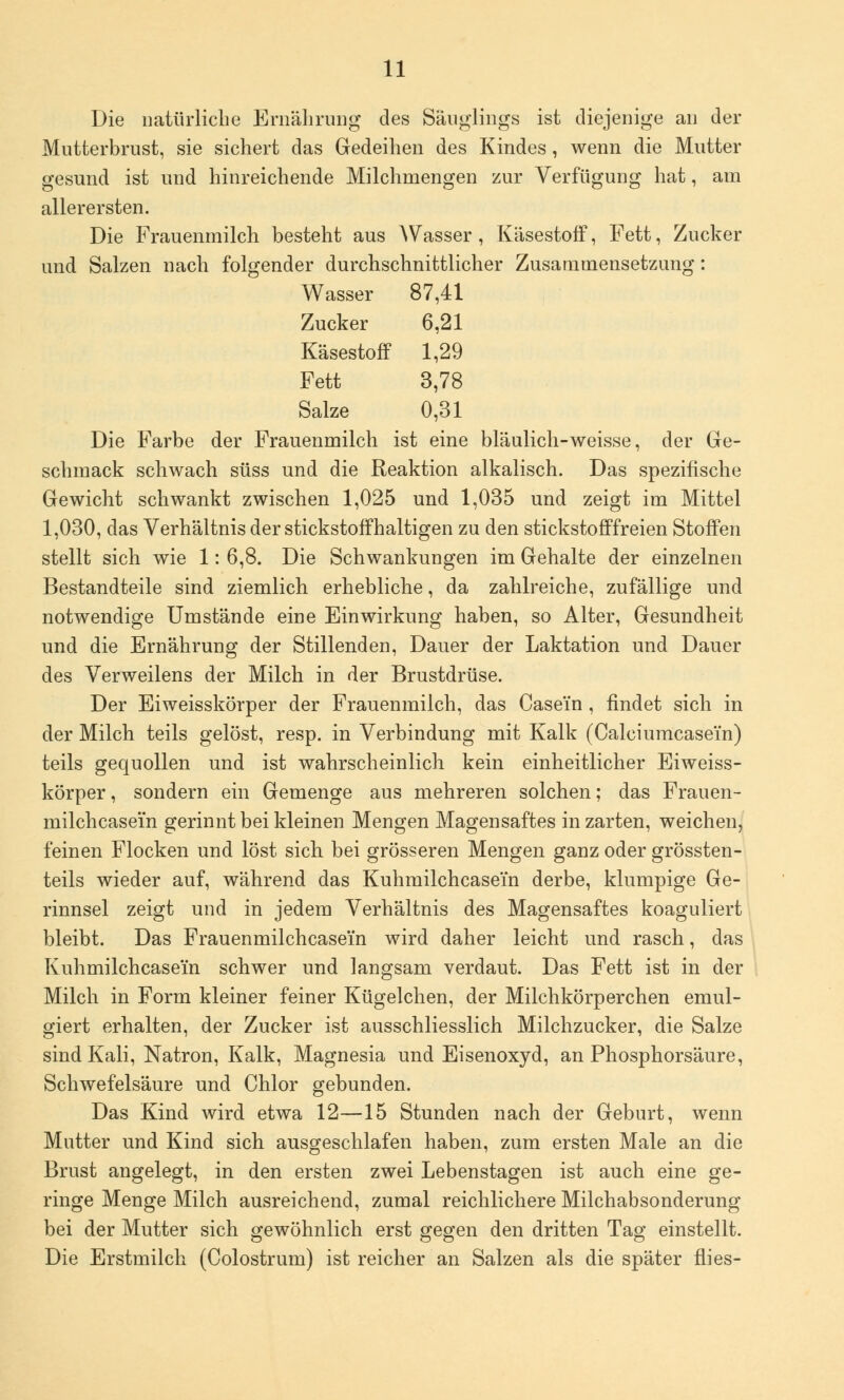 Die natürliche Ernährung des Säuglings ist diejenige an der Mutterbrust, sie sichert das Gedeihen des Kindes, wenn die Mutter gesund ist und hinreichende Milchmengen zur Verfügung hat, am allerersten. Die Frauenmilch besteht aus AVasser , Käsestoff, Fett, Zucker und Salzen nach folgender durchschnittlicher Zusammensetzung: Wasser 87,41 Zucker 6,21 Käsestoff 1,29 Fett 3,78 Salze 0,31 Die Farbe der Frauenmilch ist eine bläulich-weisse, der Ge- schmack schwach süss und die Reaktion alkalisch. Das spezifische Gewicht schwankt zwischen 1,025 und 1,035 und zeigt im Mittel 1,030, das Verhältnis der stickstoffhaltigen zu den stickstofffreien Stoffen stellt sich wie 1: 6,8. Die Schwankungen im Gehalte der einzelnen Bestandteile sind ziemlich erhebliche, da zahlreiche, zufällige und notwendige Umstände eine Einwirkung haben, so Alter, Gesundheit und die Ernährung der Stillenden, Dauer der Laktation und Dauer des Verweilens der Milch in der Brustdrüse. Der Eiweisskörper der Frauenmilch, das Case'in , findet sich in der Milch teils gelöst, resp. in Verbindung mit Kalk (Calciumcasem) teils gequollen und ist wahrscheinlich kein einheitlicher Eiweiss- körper , sondern ein Gemenge aus mehreren solchen; das Frauen- milchcasei'n gerinnt bei kleinen Mengen Magensaftes in zarten, weichen, feinen Flocken und löst sich bei grösseren Mengen ganz oder grössten- teils wieder auf, während das Kuhmilchcasem derbe, klumpige Ge- rinnsel zeigt und in jedem Verhältnis des Magensaftes koaguliert bleibt. Das Frauenmilchcasei'n wird daher leicht und rasch, das Kuhmilchcasem schwer und langsam verdaut. Das Fett ist in der Milch in Form kleiner feiner Kügelchen, der Milchkörperchen emul- giert erhalten, der Zucker ist ausschliesslich Milchzucker, die Salze sind Kali, Natron, Kalk, Magnesia und Eisenoxyd, an Phosphorsäure, Schwefelsäure und Chlor gebunden. Das Kind wird etwa 12—15 Stunden nach der Geburt, wenn Mutter und Kind sich ausgeschlafen haben, zum ersten Male an die Brust angelegt, in den ersten zwei Lebenstagen ist auch eine ge- ringe Menge Milch ausreichend, zumal reichlichere Milchabsonderung bei der Mutter sich gewöhnlich erst gegen den dritten Tag einstellt. Die Erstmilch (Colostrum) ist reicher an Salzen als die später flies-