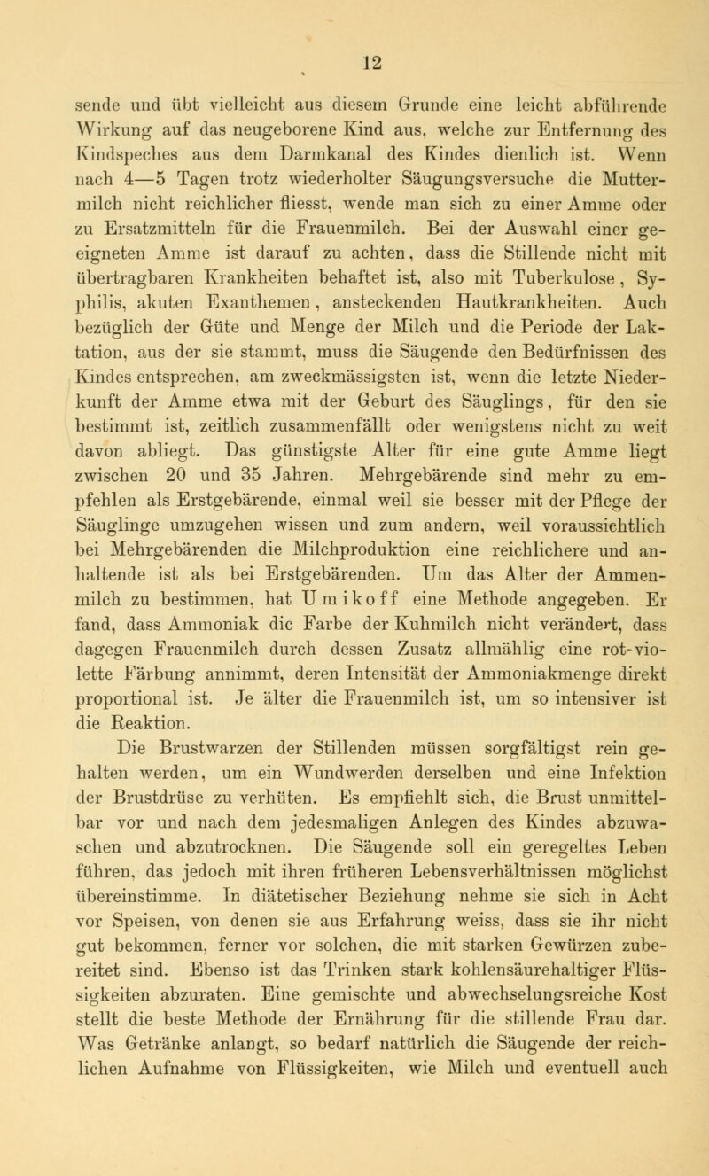 sende und übt vielleicht aus diesem Grunde eine leicht abführende Wirkung auf das neugeborene Kind aus, welche zur Entfernung des Kindspeches aus dem Darmkanal des Kindes dienlich ist. Wenn nach 4—5 Tagen trotz wiederholter S'äugungsversuche die Mutter- milch nicht reichlicher fliesst, wende man sich zu einer Amme oder zu Ersatzmitteln für die Frauenmilch. Bei der Auswahl einer ge- eigneten Amme ist darauf zu achten, dass die Stillende nicht mit übertragbaren Krankheiten behaftet ist, also mit Tuberkulose , Sy- philis, akuten Exanthemen, ansteckenden Hautkrankheiten. Auch bezüglich der Güte und Menge der Milch und die Periode der Lak- tation, aus der sie stammt, muss die Säugende den Bedürfnissen des Kindes entsprechen, am zweckmässigsten ist, wenn die letzte Nieder- kunft der Amme etwa mit der Geburt des Säuglings, für den sie bestimmt ist, zeitlich zusammenfällt oder wenigstens nicht zu weit davon abliegt. Das günstigste Alter für eine gute Amme liegt zwischen 20 und 35 Jahren. Mehrgebärende sind mehr zu em- pfehlen als Erstgebärende, einmal weil sie besser mit der Pflege der Säuglinge umzugehen wissen und zum andern, weil voraussichtlich bei Mehrgebärenden die Milchproduktion eine reichlichere und an- haltende ist als bei Erstgebärenden. Um das Alter der Ammen- milch zu bestimmen, hat Umikoff eine Methode angegeben. Er fand, dass Ammoniak die Farbe der Kuhmilch nicht verändert, dass dagegen Frauenmilch durch dessen Zusatz allmählig eine rot-vio- lette Färbung annimmt, deren Intensität der Ammoniakmenge direkt proportional ist. Je älter die Frauenmilch ist, um so intensiver ist die Reaktion. Die Brustwarzen der Stillenden müssen sorgfältigst rein ge- halten werden, um ein Wundwerden derselben und eine Infektion der Brustdrüse zu verhüten. Es empfiehlt sich, die Brust unmittel- bar vor und nach dem jedesmaligen Anlegen des Kindes abzuwa- schen und abzutrocknen. Die Säugende soll ein geregeltes Leben führen, das jedoch mit ihren früheren Lebensverhältnissen möglichst übereinstimme. In diätetischer Beziehung nehme sie sich in Acht vor Speisen, von denen sie aus Erfahrung weiss, dass sie ihr nicht gut bekommen, ferner vor solchen, die mit starken Gewürzen zube- reitet sind. Ebenso ist das Trinken stark kohlensäurehaltiger Flüs- sigkeiten abzuraten. Eine gemischte und abwechselungsreiche Kost stellt die beste Methode der Ernährung für die stillende Frau dar. Was Getränke anlangt, so bedarf natürlich die Säugende der reich- lichen Aufnahme von Flüssigkeiten, wie Milch und eventuell auch