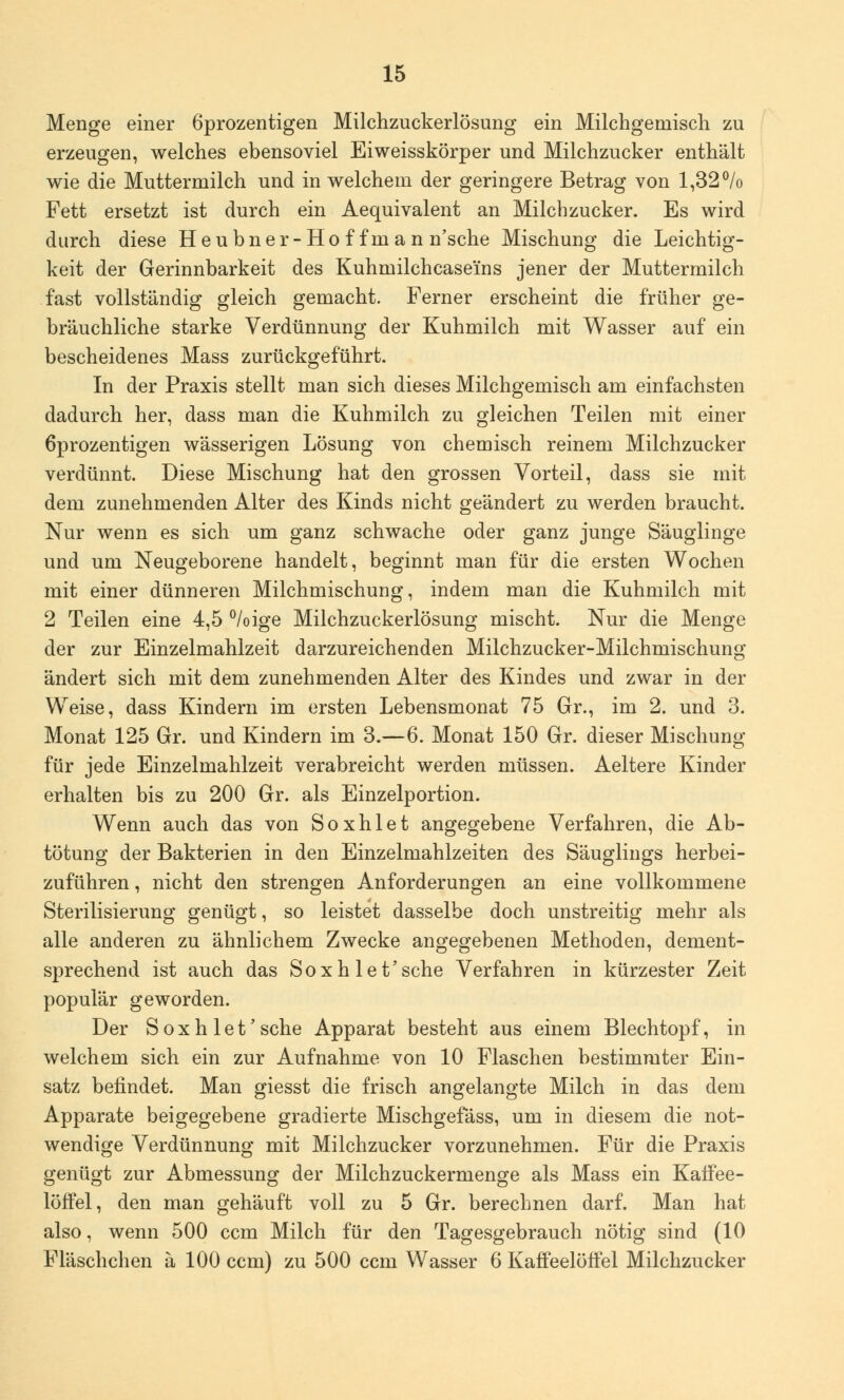 Menge einer 6prozentigen Milchzuckerlösung ein Milchgemisch zu erzeugen, welches ebensoviel Eiweisskörper und Milchzucker enthält wie die Muttermilch und in welchem der geringere Betrag von 1,32% Fett ersetzt ist durch ein Aequivalent an Milchzucker. Es wird durch diese Heubner-Ho f fnian n'sche Mischung die Leichtig- keit der Gerinnbarkeit des Kuhmilchcasei'ns jener der Muttermilch fast vollständig gleich gemacht. Ferner erscheint die früher ge- bräuchliche starke Verdünnung der Kuhmilch mit Wasser auf ein bescheidenes Mass zurückgeführt. In der Praxis stellt man sich dieses Milchgemisch am einfachsten dadurch her, dass man die Kuhmilch zu gleichen Teilen mit einer 6prozentigen wässerigen Lösung von chemisch reinem Milchzucker verdünnt. Diese Mischung hat den grossen Vorteil, dass sie mit dem zunehmenden Alter des Kinds nicht geändert zu werden braucht. Nur wenn es sich um ganz schwache oder ganz junge Säuglinge und um Neugeborene handelt, beginnt man für die ersten Wochen mit einer dünneren Milchmischung, indem man die Kuhmilch mit 2 Teilen eine 4,5 %ige Milchzuckerlösung mischt. Nur die Menge der zur Einzelmahlzeit darzureichenden Milchzucker-Milchmischung ändert sich mit dem zunehmenden Alter des Kindes und zwar in der Weise, dass Kindern im ersten Lebensmonat 75 Gr., im 2. und 3. Monat 125 Gr. und Kindern im 3.—6. Monat 150 Gr. dieser Mischung für jede Einzelmahlzeit verabreicht werden müssen. Aeltere Kinder erhalten bis zu 200 Gr. als Einzelportion. Wenn auch das von Soxhlet angegebene Verfahren, die Ab- tötung der Bakterien in den Einzelmahlzeiten des Säuglings herbei- zuführen , nicht den strengen Anforderungen an eine vollkommene Sterilisierung genügt, so leistet dasselbe doch unstreitig mehr als alle anderen zu ähnlichem Zwecke angegebenen Methoden, dement- sprechend ist auch das Soxhlet'sehe Verfahren in kürzester Zeit populär geworden. Der Soxhlet'sehe Apparat besteht aus einem Blechtopf, in welchem sich ein zur Aufnahme von 10 Flaschen bestimmter Ein- satz befindet. Man giesst die frisch angelangte Milch in das dem Apparate beigegebene gradierte Mischgefäss, um in diesem die not- wendige Verdünnung mit Milchzucker vorzunehmen. Für die Praxis genügt zur Abmessung der Milchzuckermenge als Mass ein Kaffee- löffel, den man gehäuft voll zu 5 Gr. berechnen darf. Man hat also, wenn 500 cem Milch für den Tagesgebrauch nötig sind (10 Fläschchen ä 100 cem) zu 500 cem Wasser 6 Kaffeelöffel Milchzucker