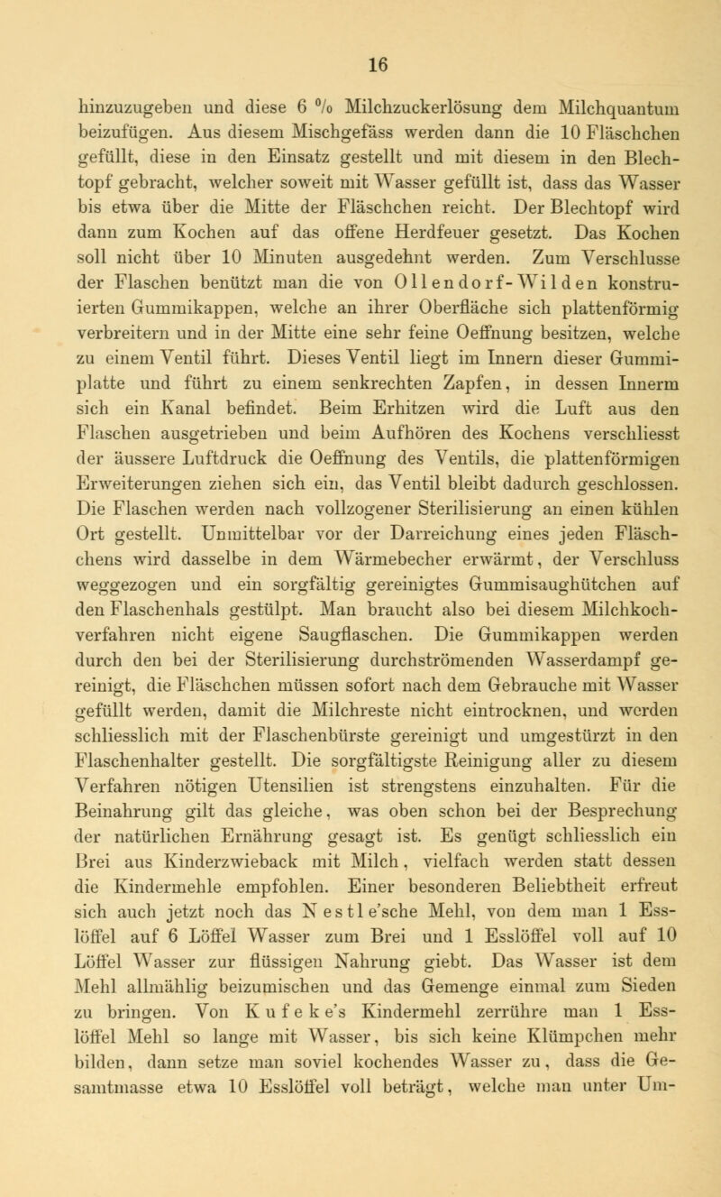 hinzuzugeben und diese 6 % Milchzuckerlösung dem Milchquantuni beizufügen. Aus diesem Mischgefäss werden dann die 10 Fläschchen gefüllt, diese in den Einsatz gestellt und mit diesem in den Blech- topf gebracht, welcher soweit mit Wasser gefüllt ist, dass das Wasser bis etwa über die Mitte der Fläschchen reicht. Der Blechtopf wird dann zum Kochen auf das offene Herdfeuer gesetzt. Das Kochen soll nicht über 10 Minuten ausgedehnt werden. Zum Verschlusse der Flaschen benützt man die von Oll en dorf-Wil d en konstru- ierten Gummikappen, welche an ihrer Oberfläche sich plattenförmig verbreitern und in der Mitte eine sehr feine Oeffnung besitzen, welche zu einem Ventil führt. Dieses Ventil liegt im Innern dieser Gummi- platte und führt zu einem senkrechten Zapfen, in dessen Innerm sich ein Kanal befindet. Beim Erhitzen wird die Luft aus den Flaschen ausgetrieben und beim Aufhören des Kochens verschliesst der äussere Luftdruck die Oeffnung des Ventils, die plattenförmigen Erweiterungen ziehen sich ein, das Ventil bleibt dadurch geschlossen. Die Flaschen werden nach vollzogener Sterilisierung an einen kühlen Ort gestellt. Unmittelbar vor der Darreichung eines jeden Flasch- en ens wird dasselbe in dem W ärmebecher erwärmt, der Verschluss weggezogen und ein sorgfältig gereinigtes Gummisaughütchen auf den Flaschenhals gestülpt. Man braucht also bei diesem Milchkoch- verfahren nicht eigene Saugflaschen. Die Gummikappen werden durch den bei der Sterilisierung durchströmenden Wasserdampf ge- reinigt, die Fläschchen müssen sofort nach dem Gebrauche mit Wasser gefüllt werden, damit die Milchreste nicht eintrocknen, und werden schliesslich mit der Flaschenbürste gereinigt und umgestürzt in den Flaschenhalter gestellt. Die sorgfältigste Reinigung aller zu diesem Verfahren nötigen Utensilien ist strengstens einzuhalten. Für die Beinahrung gilt das gleiche, was oben schon bei der Besprechung der natürlichen Ernährung gesagt ist. Es genügt schliesslich ein Brei aus Kinderzwieback mit Milch, vielfach werden statt dessen die Kindermehle empfohlen. Einer besonderen Beliebtheit erfreut sich auch jetzt noch das N e s 11 e'sche Mehl, von dem man 1 Ess- löffel auf 6 Löffel Wasser zum Brei und 1 Esslöffel voll auf 10 Löffel Wasser zur flüssigen Nahrung giebt. Das Wasser ist dem Mehl allmählig beizumischen und das Gemenge einmal zum Sieden zu bringen. Von K u f e k e's Kindermehl zerrühre man 1 Ess- löffel Mehl so lange mit Wasser, bis sich keine Klümpchen mehr bilden, dann setze man soviel kochendes Wasser zu , dass die Ge- samtmasse etwa 10 Esslöffel voll beträgt, welche man unter Um-