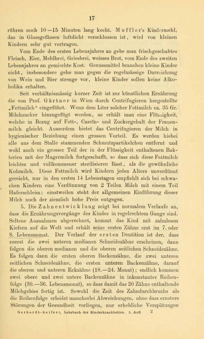 rühren noch 10—15 Minuten lang kocht. Muffler's Kindermehl, das in Glassgefässen luftdicht verschlossen ist, wird von kleinen Kindern sehr gut vertragen. Vom Ende des ersten Lebensjahres an gebe man frischgeschabtes Fleisch, Eier, Mehlbrei, Griesbrei, weisses Brot, vom Ende des zweiten Lebensjahres an gemischte Kost. Genussmittel brauchen kleine Kinder nicht, insbesondere gehe man gegen die regelmässige Darreichung von Wein und Bier strenge vor, kleine Kinder sollen keine Alko- holika erhalten. Seit verhältnismässig kurzer Zeit ist zur künstlichen Ernährung die von Prof. Gärtner in Wien durch Centrifugieren hergestellte „ Fettmilch eingeführt. Wenn dem Liter solcher Fettmilch ca. 35 Gr. Milchzucker hinzugefügt werden, so erhält man eine Flüssigkeit, welche in Bezug auf Fett-, Casei'n- und Zuckergehalt der Frauen- milch gleicht. Ausserdem bietet das Centrifugieren der Milch in hygienischer Beziehung einen grossen Vorteil. Es werden hiebei alle aus dem Stalle stammenden Schmutzpartikelchen entfernt und wohl auch ein grosser Teil der in der Flüssigkeit enthaltenen Bak- terien mit der Magermilch fortgeschafft, so dass sich diese Fettmilch leichter und vollkommener sterilisieren lässt, als die gewöhnliche Kuhmilch. Diese Fettmilch wird Kindern jeden Alters unverdünnt gereicht, nur in den ersten 14 Lebenstagen empfiehlt sich bei schwa- chen Kindern eine Verdünnung von 2 Teilen Milch mit einem Teil Haferschleim; einstweilen steht der allgemeinen Einführung dieser Milch noch der ziemlich hohe Preis entgegen. 5. Die Z ahnen twic k lung zeigt bei normalem Verlaufe an, dass die Ernährungsvorgänge des Kindes in regelrechtem Gange sind. Seltene Ausnahmen abgerechnet, kommt das Kind mit zahnlosen Kiefern auf die Welt und erhält seine ersten Zähne erst im 7. oder 8. Lebensmonat. Der Verlauf der ersten Dentition ist der, dass zuerst die zwei unteren medianen Schneidezähne erscheinen, dann folgen die oberen medianen und die oberen seitlichen Schneidezähne. Es folgen dann die ersten oberen Backenzähne, die zwei unteren seitlichen Schneidezähne, die ersten unteren Backenzähne, darauf die oberen und unteren Eckzähne (18.—24. Monat); endlich kommen zwei obere und zwei untere Backenzähne in inkonstanter Reihen- folge (30.—36. Lebensmonat), so dass damit das 20 Zähne enthaltende Milchgebiss fertig ist. Sowohl die Zeit des Zahndurchbruchs als die Reihenfolge erleidet mancherlei Abweichungen, ohne dass ernstere Störungen der Gesundheit vorliegen, nur erhebliche Verspätungen Gerhardt-Seifert, Lehrbuch der Kinderkrankheiten. 5. Aufl. 2