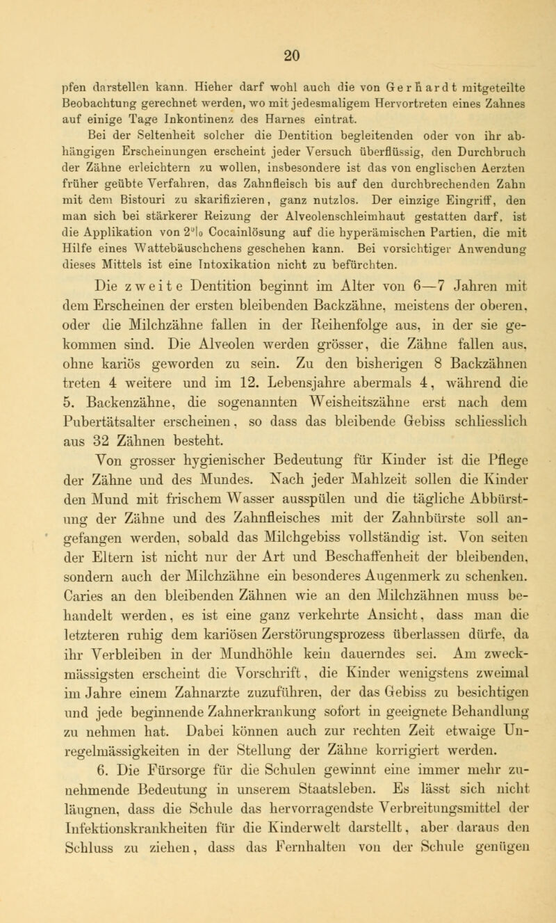 pfen darstellen kann. Hieher darf wohl auch die von Gerhardt mitgeteilte Beobachtung gerechnet werden, wo mit jedesmaligem Hervortreten eines Zahnes auf einige Tage Inkontinenz des Harnes eintrat. Bei der Seltenheit solcher die Dentition begleitenden oder von ihr ab- hängigen Erscheinungen erscheint jeder Versuch überflüssig, den Durchbruch der Zähne erleichtern zu wollen, insbesondere ist das von englischen Aerzten früher geübte Verfahren, das Zahnfleisch bis auf den durchbrechenden Zahn mit dem Bistouri zu skarifizieren, ganz nutzlos. Der einzige Eingriff, den man sich bei stärkerer Reizung der Alveolenschleimhaut gestatten darf, ist die Applikation von 2ülo Cocainlösung auf die hyperämischen Partien, die mit Hilfe eines Wattebäusehchens geschehen kann. Bei vorsichtiger Anwendung dieses Mittels ist eine Intoxikation nicht zu befürchten. Die zweite Dentition beginnt im Alter von 6—7 Jahren mit dem Erscheinen der ersten bleibenden Backzähne, meistens der oberen. oder die Milchzähne fallen in der Reihenfolge aus, in der sie ge- kommen sind. Die Alveolen werden grösser, die Zähne fallen aus. ohne kariös geworden zu sein. Zu den bisherigen 8 Backzähnen treten 4 weitere und im 12. Lebensjahre abermals 4, während die 5. Backenzähne, die sogenannten Weisheitszähne erst nach dem Pubertätsalter erscheinen, so dass das bleibende Gebiss schliesslich aus 32 Zähnen besteht. Von grosser hygienischer Bedeutung für Kinder ist die Pflege der Zähne und des Mundes. Nach jeder Mahlzeit sollen die Kinder den Mund mit frischem Wasser ausspülen und die tägliche Abbürst- ung der Zähne und des Zahnfleisches mit der Zahnbürste soll an- gefangen werden, sobald das Milchgebiss vollständig ist. Von Seiten der Eltern ist nicht nur der Art und Beschaffenheit der bleibenden, sondern auch der Milchzähne ein besonderes Augenmerk zu schenken. Caries an den bleibenden Zähnen wie an den Milchzähnen niuss be- handelt werden, es ist eine ganz verkehrte Ansicht, dass man die letzteren ruhig dem kariösen Zerstörungsprozess überlassen dürfe, da ihr Verbleiben in der Mundhöhle kein dauerndes sei. Am zweck- mässigsten erscheint die Vorschrift, die Kinder wenigstens zweimal im Jahre einem Zahnarzte zuzuführen, der das Gebiss zu besichtigen und jede beginnende Zahnerkrankung sofort in geeignete Behandlung zu nehmen hat. Dabei können auch zur rechten Zeit etwaige Un- regelmässigkeiten in der Stellung der Zähne korrigiert werden. 6. Die Fürsorge für die Schulen gewinnt eine immer mehr zu- nehmende Bedeutung in unserem Staatsleben. Es lässt sich nicht läugnen, dass die Schule das hervorragendste Verbreitungsmittel der Infektionskrankheiten für die Kinderwelt darstellt, aber daraus den Schluss zu ziehen, dass das Fernhalten von der Schule genügen