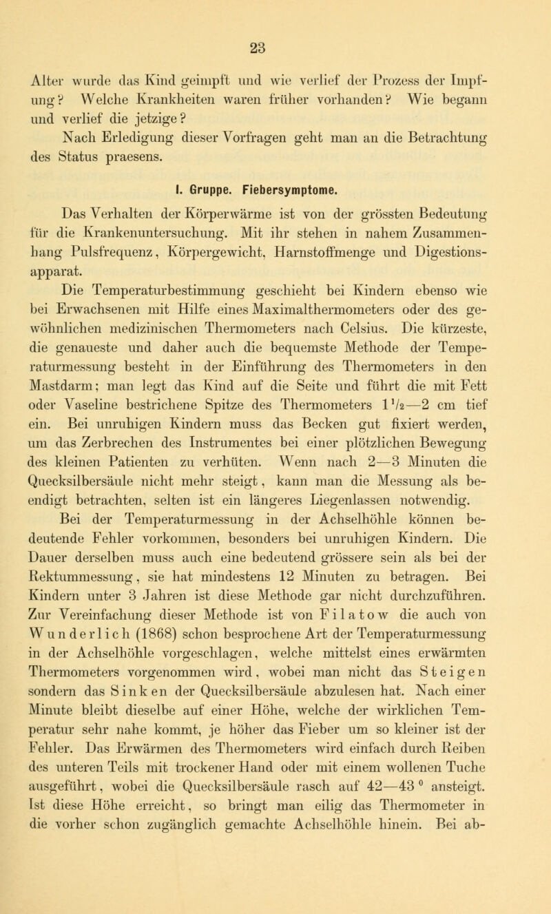 Alter wurde das Kind geimpft und wie verlief der Prozess der Impf- ung? Welche Krankheiten waren früher vorhanden? Wie begann und verlief die jetzige? Nach Erledigung dieser Vorfragen geht man an die Betrachtung des Status praesens. I. Gruppe. Fiebersymptome. Das Verhalten der Körperwärme ist von der grössten Bedeutung für die Krankenuntersuchung. Mit ihr stehen in nahem Zusammen- hang Pulsfrequenz, Körpergewicht, HarnstofFmenge und Digestions- apparat. Die Temperaturbestimmung geschieht bei Kindern ebenso wie bei Erwachsenen mit Hilfe eines Maximalthermometers oder des ge- wöhnlichen medizinischen Thermometers nach Celsius. Die kürzeste, die genaueste und daher auch die bequemste Methode der Tempe- raturmessung besteht in der Einführung des Thermometers in den Mastdarm; man legt das Kind auf die Seite und führt die mit Fett oder Vaseline bestrichene Spitze des Thermometers IV2—2 cm tief ein. Bei unruhigen Kindern muss das Becken gut fixiert werden, um das Zerbrechen des Instrumentes bei einer plötzlichen Bewegung des kleinen Patienten zu verhüten. Wenn nach 2—3 Minuten die Quecksilbersäule nicht mehr steigt, kann man die Messung als be- endigt betrachten, selten ist ein längeres Liegenlassen notwendig. Bei der Temperaturmessung in der Achselhöhle können be- deutende Fehler vorkommen, besonders bei unruhigen Kindern. Die Dauer derselben muss auch eine bedeutend grössere sein als bei der Rektumniessung, sie hat mindestens 12 Minuten zu betragen. Bei Kindern unter 3 Jahren ist diese Methode gar nicht durchzuführen. Zur Vereinfachung dieser Methode ist von F i 1 a t o w die auch von Wunderlich (1868) schon besprochene Art der Temperaturmessung in der Achselhöhle vorgeschlagen, welche mittelst eines erwärmten Thermometers vorgenommen wird, wobei man nicht das Steigen sondern das Sinken der Quecksilbersäule abzulesen hat. Nach einer Minute bleibt dieselbe auf einer Höhe, welche der wirklichen Tem- peratur sehr nahe kommt, je höher das Fieber um so kleiner ist der Fehler. Das Erwärmen des Thermometers wird einfach durch Reiben des unteren Teils mit trockener Hand oder mit einem wollenen Tuche ausgeführt, wobei die Quecksilbersäule rasch auf 42—43 ° ansteigt. Ist diese Höhe erreicht, so bringt man eilig das Thermometer in die vorher schon zugänglich gemachte Achselhöhle hinein. Bei ab-