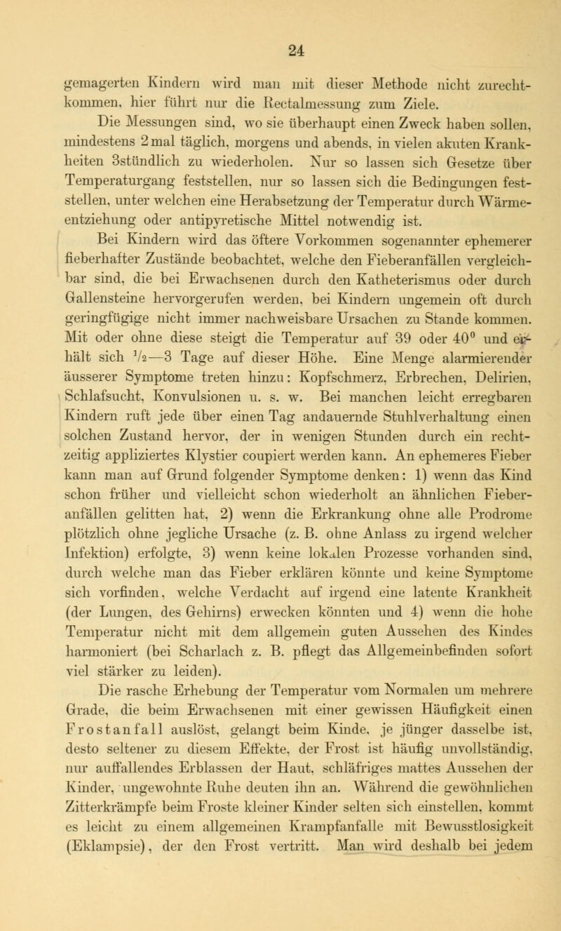 gemagerten Kindern wird man mit dieser Methode nicht zurecht- kommen, hier führt nur die Rectalmessung zum Ziele. Die Messungen sind, wo sie überhaupt einen Zweck haben sollen, mindestens 2 mal täglich, morgens und abends, in vielen akuten Krank- heiten 3stündlich zu wiederholen. Nur so lassen sich Gesetze über Temperaturgang feststellen, nur so lassen sich die Bedingungen fest- stellen, unter welchen eine Herabsetzung der Temperatur durch Wärme- entziehung oder antipyretische Mittel notwendig ist. Bei Kindern wird das öftere Vorkommen sogenannter ephemerer fieberhafter Zustände beobachtet, welche den Fieberanfällen vergleich- bar sind, die bei Erwachsenen durch den Katheterismus oder durch Gallensteine hervorgerufen werden, bei Kindern ungemein oft durch geringfügige nicht immer nachweisbare Ursachen zu Stande kommen. Mit oder ohne diese steigt die Temperatur auf 39 oder 40° und ei?- hält sich V2—3 Tage auf dieser Höhe. Eine Menge alarmierender äusserer Symptome treten hinzu: Kopfschmerz. Erbrechen, Delirien. Schlafsucht. Konvulsionen u. s. w. Bei manchen leicht erregbaren Kindern ruft jede über einen Tag andauernde Stuhlverhaltung einen solchen Zustand hervor, der in wenigen Stunden durch ein recht- zeitig appliziertes Klystier coupiert werden kann. An ephemeres Fieber kann man auf Grund folgender Symptome denken: 1) wenn das Kind schon früher und vielleicht schon wiederholt an ähnlichen Fieber- anfällen gelitten hat, 2) wenn die Erkrankung ohne alle Prodrome plötzlich ohne jegliche Ursache (z. B. ohne Anlass zu irgend welcher Infektion) erfolgte, 3) wenn keine lokalen Prozesse vorhanden sind, durch welche man das Fieber erklären könnte und keine Symptome sich vorfinden, welche Verdacht auf irgend eine latente Krankheit (der Lungen, des Gehirns) erwecken könnten und 4) wenn die hohe Temperatur nicht mit dem allgemein guten Aussehen des Kindes harmoniert (bei Scharlach z. B. pflegt das Allgemeinbefinden sofort viel stärker zu leiden). Die rasche Erhebung der Temperatur vom Normalen um mehrere Grade, die beim Erwachsenen mit einer gewissen Häufigkeit einen Frostanfall auslöst, gelangt beim Kinde, je jünger dasselbe ist. desto seltener zu diesem Effekte, der Frost ist häufig unvollständig, nur auffallendes Erblassen der Haut, schläfriges mattes Aussehen der Kinder, ungewohnte Ruhe deuten ihn an. Während die gewöhnlichen Zitterkrämpfe beim Froste kleiner Kinder selten sich einstellen, kommt es leicht zu einem allgemeinen Krampfanfalle mit Bewusstlosigkeit (Eklampsie), der den Frost vertritt. Man wird deshalb bei jedem