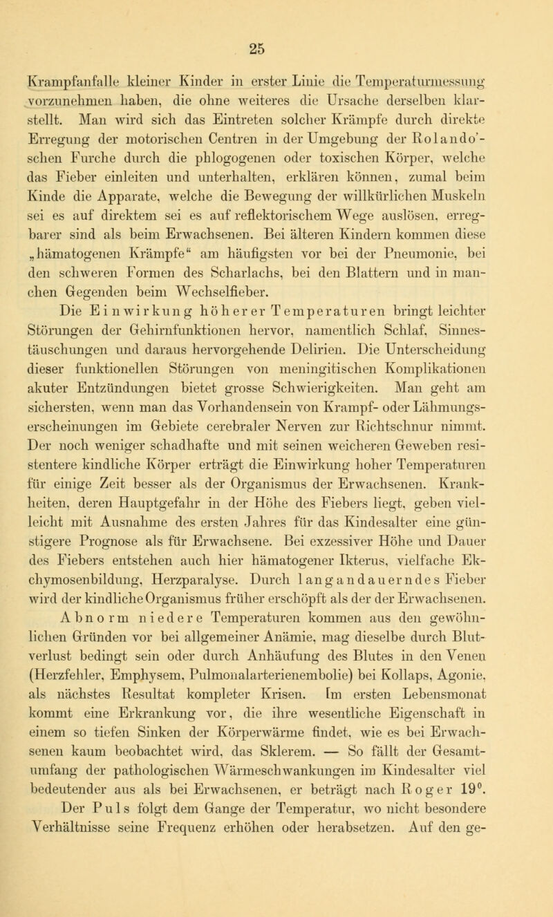 Krampfanfalle kleiner Kinder in erster Linie die Temperaturmessimg vorzunehmen haben, die ohne weiteres die Ursache derselben klar- stellt. Man wird sich das Eintreten solcher Krämpfe durch direkte Erregimg der motorischen Centren in der Umgebimg der Rolando'- schen Furche durch die phlogogenen oder toxischen Körper, welche das Fieber einleiten und unterhalten, erklären können, zumal beim Kinde die Apparate, welche die Bewegung der willkürlichen Muskeln sei es auf direktem sei es auf reflektorischem Wege auslösen, erreg- barer sind als beim Erwachsenen. Bei älteren Kindern kommen diese „hämatogenen Krämpfe am häufigsten vor bei der Pneumonie, bei den schweren Formen des Scharlachs, bei den Blattern und in man- chen Gegenden beim Wechselfieber. Die Einwirkung höher er Temperaturen bringt leichter Störungen der Gehirnfunktionen hervor, namentlich Schlaf, Sinnes- täuschungen und daraus hervorgehende Delirien. Die Unterscheidung dieser funktionellen Störungen von meningitischen Komplikationen akuter Entzündungen bietet grosse Schwierigkeiten. Man geht am sichersten, wenn man das Vorhandensein von Krampf- oder Lähmungs- erscheinungen im Gebiete cerebraler Nerven zur Richtschnur nimmt. Der noch weniger schadhafte und mit seinen weicheren Geweben resi- stentem kindliche Körper erträgt die Einwirkung hoher Temperaturen für einige Zeit besser als der Organismus der Erwachsenen. Krank- heiten, deren Hauptgefahr in der Höhe des Fiebers liegt, geben viel- leicht mit Ausnahme des ersten Jahres für das Kindesalter eine gün- stigere Prognose als für Erwachsene. Bei exzessiver Höhe und Dauer des Fiebers entstehen auch hier hämatogener Ikterus, vielfache Ek- chymosenbildung, Herzparalyse. Durch langandauerndes Fieber wird der kindliche Organismus früher erschöpft als der der Erwachsenen. Abnorm niedere Temperaturen kommen aus den gewöhn- lichen Gründen vor bei allgemeiner Anämie, mag dieselbe durch Blut- verlust bedingt sein oder durch Anhäufung des Blutes in den Venen (Herzfehler, Emphysem, Pulmonalarterienembolie) bei Kollaps, Agonie, als nächstes Resultat kompleter Krisen. Im ersten Lebensmonat kommt eine Erkrankung vor, die ihre wesentliche Eigenschaft in einem so tiefen Sinken der Körperwärme findet, wie es bei Erwach- senen kaum beobachtet wird, das Sklerem. — So fällt der Gesamt- umfang der pathologischen Wärmeschwankungen im Kindesalter viel bedeutender aus als bei Erwachsenen, er beträgt nach Roger 19°. Der Puls folgt dem Gange der Temperatur, wo nicht besondere Verhältnisse seine Frequenz erhöhen oder herabsetzen. Auf den ge-