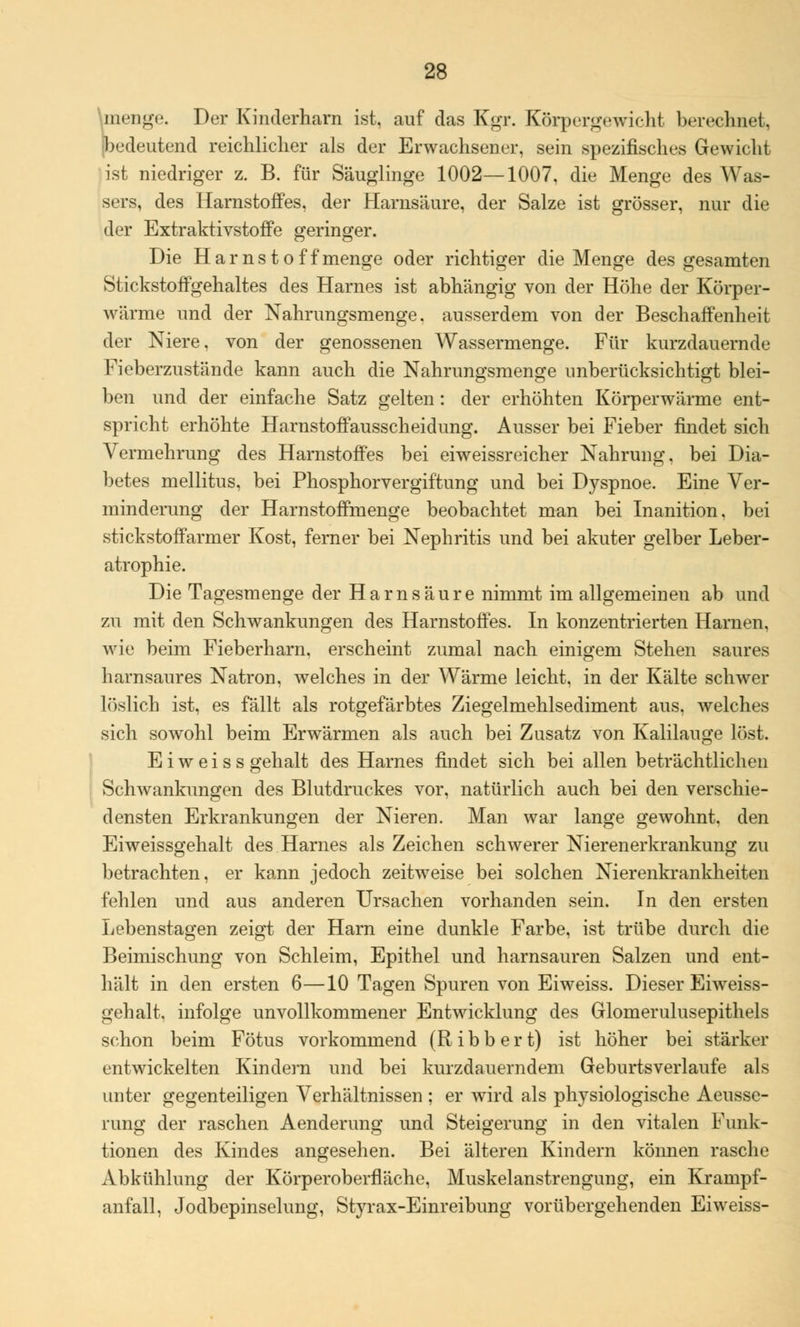 menge. Der Kinderharn ist, auf das Kgr. Körpergewicht berechnet, (bedeutend reichlicher als der Erwachsener, sein spezifisches Gewicht ist niedriger z. B. für Säuglinge 1002—1007, die Menge des Was- sers, des Harnstoffes, der Harnsäure, der Salze ist grösser, nur die der Extraktivstoffe geringer. Die Harnst off menge oder richtiger die Menge des gesamten Stickstoffgehaltes des Harnes ist abhängig von der Höhe der Körper- wärme und der Nahrungsmenge, ausserdem von der Beschaffenheit der Niere, von der genossenen Wassermenge. Für kurzdauernde Fieberzustände kann auch die Nahrungsmenge unberücksichtigt blei- ben und der einfache Satz gelten : der erhöhten Körperwärme ent- spricht erhöhte Harnstoffausscheidung. Ausser bei Fieber findet sich Vermehrung des Harnstoffes bei eiweissreicher Nahrung, bei Dia- betes mellitus, bei Phosphorvergiftung und bei Dyspnoe. Eine Ver- minderung der Harnstoffmenge beobachtet man bei Inanition, bei Stickstoff arm er Kost, ferner bei Nephritis und bei akuter gelber Leber- atrophie. Die Tagesmenge der Harnsäure nimmt im allgemeinen ab und zu mit den Schwankungen des Harnstoffes. In konzentrierten Harnen, wie beim Fieberharn, erscheint zumal nach einigem Stehen saures harnsaures Natron, welches in der Wärme leicht, in der Kälte schwer löslich ist, es fällt als rotgefärbtes Ziegelmehlsediment aus, welches sich sowohl beim Erwärmen als auch bei Zusatz von Kalilauge löst. E i w e i s s gehalt des Harnes findet sich bei allen beträchtlichen Schwankungen des Blutdruckes vor, natürlich auch bei den verschie- densten Erkrankungen der Nieren. Man war lange gewohnt, den Eiweissgehalt des Harnes als Zeichen schwerer Nierenerkrankung zu betrachten, er kann jedoch zeitweise bei solchen Nierenkrankheiten fehlen und aus anderen Ursachen vorhanden sein. In den ersten Lebenstagen zeigt der Harn eine dunkle Farbe, ist trübe durch die Beimischung von Schleim, Epithel und harnsauren Salzen und ent- hält in den ersten 6—10 Tagen Spuren von Eiweiss. Dieser Eiweiss- gehalt, infolge unvollkommener Entwicklung des Glomerulusepithels schon beim Fötus vorkommend (R i b b e r t) ist höher bei stärker entwickelten Kindern und bei kurzdauerndem Geburtsverlaufe als unter gegenteiligen Verhältnissen ; er wird als physiologische Aeusse- rung der raschen Aenderung und Steigerung in den vitalen Funk- tionen des Kindes angesehen. Bei älteren Kindern können rasche Abkühlung der Körperoberfläche, Muskelanstrengung, ein Krampf- anfall, Jodbepinselung, Styrax-Einreibung vorübergehenden Eiweiss-