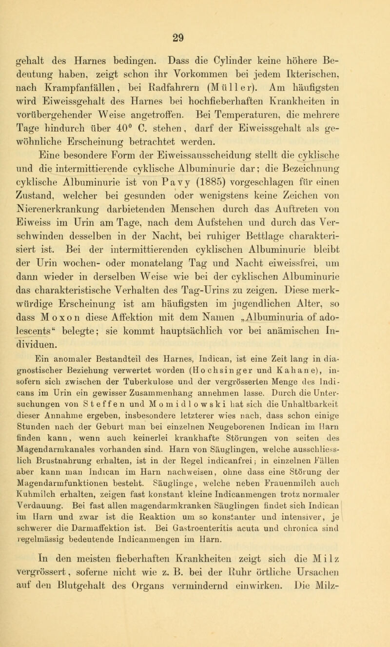 gehalt des Harnes bedingen. Dass die Cylinder keine höhere Be- deutung haben, zeigt schon ihr Vorkommen bei jedem Ikterischen, nach Krampfanfällen, bei Radfahrern (Müller). Am häufigsten wird Eiweissgehalt des Harnes bei hochfieberhaften Krankheiten in vorübergehender Weise angetroffen. Bei Temperaturen, die mehrere Tage hindurch über 40° C. stehen, darf der Eiweissgehalt als ge- wöhnliche Erscheinung betrachtet werden. Eine besondere Form der Eiweissausscheidung stellt die cyklische und die intermittierende cyklische Albuminurie dar; die Bezeichnung cyklische Albuminurie ist vonPavy (1885) vorgeschlagen für einen Zustand, welcher bei gesunden oder wenigstens keine Zeichen von Nierenerkrankung darbietenden Menschen durch das Auftreten von Ei weiss im Urin am Tage, nach dem Aufstehen und durch das Ver- schwinden desselben in der Nacht, bei ruhiger Bettlage charakteri- siert ist. Bei der intermittierenden cyklischen Albuminurie bleibt der Urin wochen- oder monatelang Tag und Nacht eiweissfrei, um dann wieder in derselben Weise wie bei der cyklischen Albuminurie das charakteristische Verhalten des Tag-Urins zu zeigen. Diese merk- würdige Erscheinung ist am häufigsten im jugendlichen Alter, so dass Moxon diese Affektion mit dem Namen „Albuminuria of ado- lescents belegte; sie kommt hauptsächlich vor bei anämischen In- dividuen. Ein anomaler Bestandteil des Harnes, Indican, ist eine Zeit lang in dia- gnostischer Beziehung verwertet worden (Hochsinger und Kahane), in- sofern sich zwischen der Tuberkulose und der vergrösserten Menge des Indi- cans im Urin ein gewisser Zusammenhang annehmen lasse. Durch die Unter- suchungen von Steffen und Momidlowski hat sich die Unhaltbarkeit dieser Annahme ergeben, insbesondere letzterer wies nach, dass schon einige Stunden nach der Geburt man bei einzelnen Neugeborenen Indican im Harn finden kann, wenn auch keinerlei krankhafte Störungen von seiten des Magendarmkanales vorhanden sind. Harn von Säuglingen, welche ausschliess- lich Brustnahrung erhalten, ist in der Regel indicanfrei; in einzelnen Fällen aber kann man Indican im Harn nachweisen, ohne dass eine Störung der Magendarmfunktionen besteht. Säuglinge, welche neben Frauenmilch auch Kuhmilch erhalten, zeigen fast konstant kleine Indicanmengen trotz normaler Verdauung. Bei fast allen magendarmkranken Säuglingen findet sich Indican im Harn und zwar ist die Reaktion um so konstanter und intensiver, je schwerer die Darmaffektion ist. Bei Gastroenteritis acuta und chronica sind regelmässig bedeutende Indicanmengen im Harn. In den meisten fieberhaften Krankheiten zeigt sich die Milz vergrössert, soferne nicht wie z. B. bei der Ruhr örtliche Ursachen auf den Blutgehalt des Organs vermindernd einwirken. Die Milz-