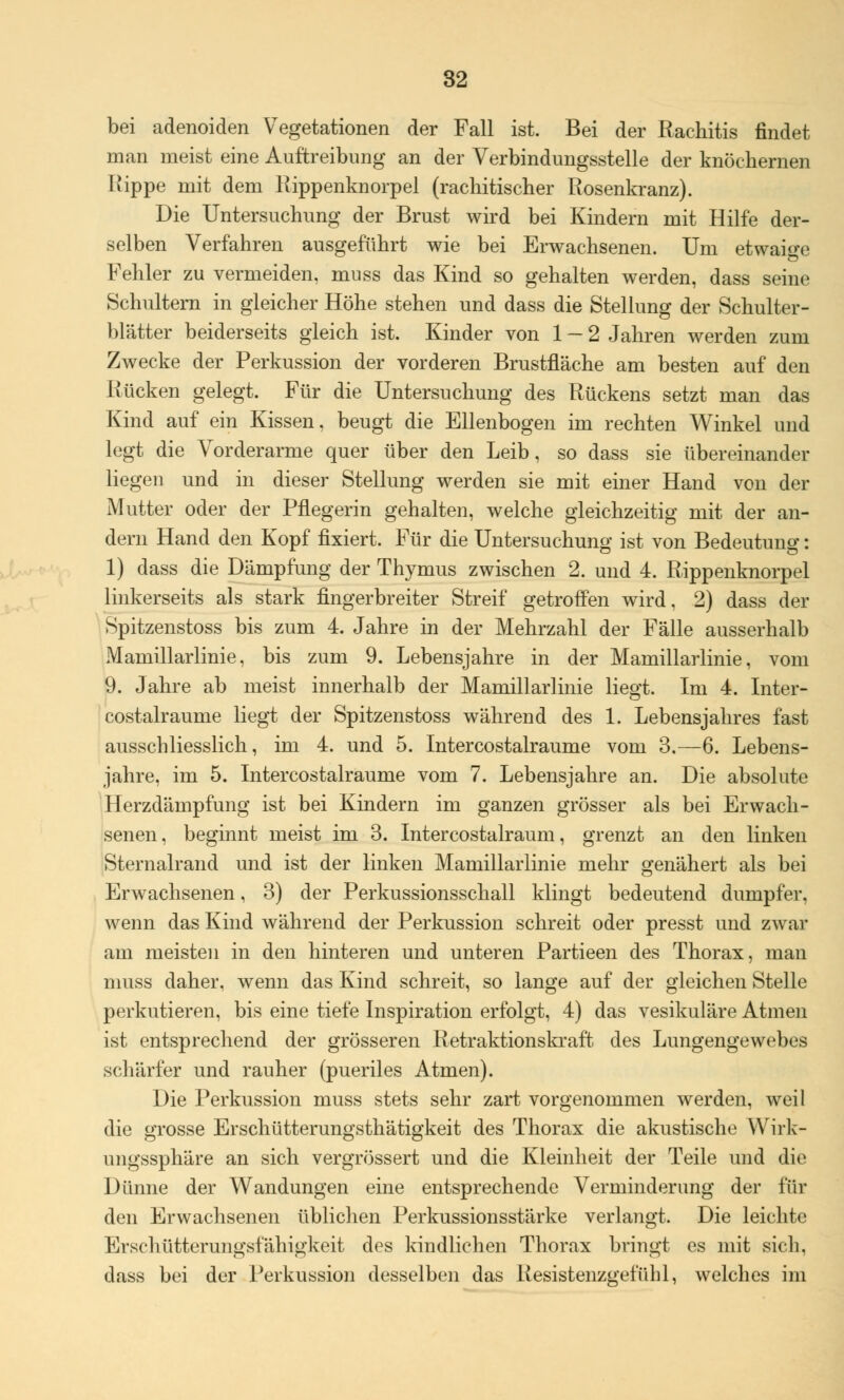 bei adenoiden Vegetationen der Fall ist. Bei der Rachitis findet man meist eine Auftreibung an der Verbindungsstelle der knöchernen Kippe mit dem Rippenknorpel (rachitischer Rosenkranz). Die Untersuchung der Brust wird bei Kindern mit Hilfe der- selben Verfahren ausgeführt wie bei Erwachsenen. Um etwaige Fehler zu vermeiden, mnss das Kind so gehalten werden, dass seine Schultern in gleicher Höhe stehen und dass die Stellung der Schulter- blätter beiderseits gleich ist. Kinder von 1-2 Jahren werden zum Zwecke der Perkussion der vorderen Brustfläche am besten auf den Rücken gelegt. Für die Untersuchung des Rückens setzt man das Kind auf ein Kissen, beugt die Ellenbogen im rechten Winkel und legt die Vorderarme quer über den Leib, so dass sie übereinander liegen und in dieser Stellung werden sie mit einer Hand von der Mutter oder der Pflegerin gehalten, welche gleichzeitig mit der an- dern Hand den Kopf fixiert, Für die Untersuchung ist von Bedeutung: 1) dass die Dämpfung der Thymus zwischen 2. und 4. Rippenknorpel linkerseits als stark fingerbreiter Streif getroffen wird, 2) dass der Spitzenstoss bis zum 4. Jahre in der Mehrzahl der Fälle ausserhalb Mamillarlinie, bis zum 9. Lebensjahre in der Mamillarlinie, vom 9. Jahre ab meist innerhalb der Mamillarlinie liegt. Im 4. Inter- costalraume liegt der Spitzenstoss während des 1. Lebensjahres fast ausschliesslich, im 4. und 5. Intercostalraume vom 3.—6. Lebens- jahre, im 5. Intercostalraume vom 7. Lebensjahre an. Die absolute Herzdämpfung ist bei Kindern im ganzen grösser als bei Erwach- senen, beginnt meist im 3. Intercostalraum, grenzt an den linken Sternalrand und ist der linken Mamillarlinie mehr genähert als bei Erwachsenen, 3) der Perkussionsschall klingt bedeutend dumpfer, wenn das Kind während der Perkussion schreit oder presst und zwar am meisten in den hinteren und unteren Partieen des Thorax, man muss daher, wenn das Kind schreit, so lange auf der gleichen Stelle perkutieren, bis eine tiefe Inspiration erfolgt, 4) das vesikuläre Atmen ist entsprechend der grösseren Retraktionskraft des Lungengewebes schärfer und rauher (pueriles Atmen). Die Perkussion muss stets sehr zart vorgenommen werden, weil die grosse Erschütterungsthätigkeit des Thorax die akustische Wirk- ungssphäre an sich vergrössert und die Kleinheit der Teile und die Dünne der Wandungen eine entsprechende Verminderung der für den Erwachsenen üblichen Perkussionsstärke verlangt. Die leichte Erschütterungsfähigkeit des kindlichen Thorax bringt es mit sich, dass bei der Perkussion desselben das Resistenzgefühl, welches im