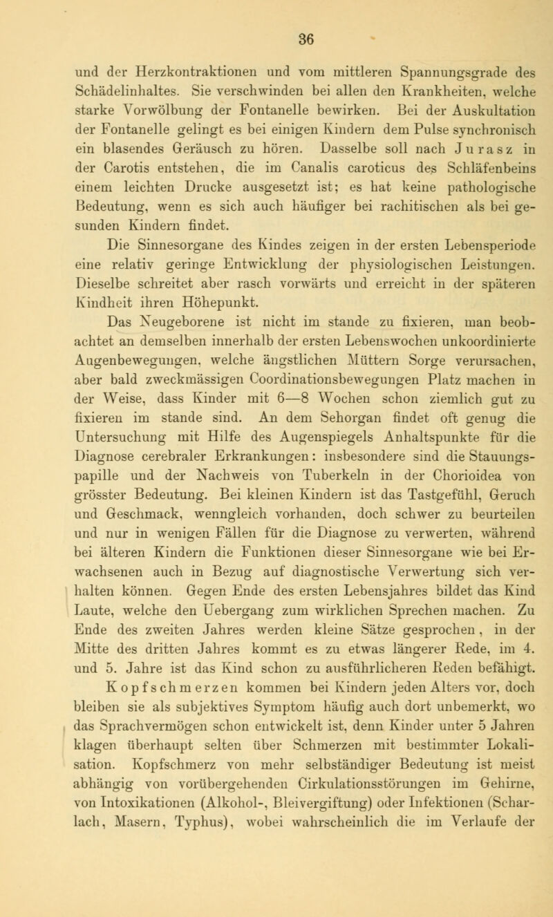 und der Herzkontraktionen und vom mittleren Spannungsgrade des Schädelinhaltes. Sie verschwinden bei allen den Krankheiten, welche starke Vor Wölbung der Fontanelle bewirken. Bei der Auskultation der Fontanelle gelingt es bei einigen Kindern dem Pulse synchronisch ein blasendes Geräusch zu hören. Dasselbe soll nach Jurasz in der Carotis entstehen, die im Canalis caroticus des Schläfenbeins einem leichten Drucke ausgesetzt ist; es hat keine pathologische Bedeutung, wenn es sich auch häufiger bei rachitischen als bei ge- sunden Kindern findet. Die Sinnesorgane des Kindes zeigen in der ersten Lebensperiode eine relativ geringe Entwicklung der physiologischen Leistungen. Dieselbe schreitet aber rasch vorwärts und erreicht in der späteren Kindheit ihren Höhepunkt. Das Neugeborene ist nicht im stände zu fixieren, man beob- achtet an demselben innerhalb der ersten Lebenswochen unkoordinierte Augenbewegungen, welche ängstlichen Müttern Sorge verursachen, aber bald zweckmässigen Coordinationsbewegungen Platz machen in der Weise, dass Kinder mit 6—8 Wochen schon ziemlich gut zu fixieren im stände sind. An dem Sehorgan findet oft genug die Untersuchung mit Hilfe des Augenspiegels Anhaltspunkte für die Diagnose cerebraler Erkrankungen: insbesondere sind die Stauungs- papille und der Nachweis von Tuberkeln in der Chorioidea von grösster Bedeutung. Bei kleinen Kindern ist das Tastgefühl, Geruch und Geschmack, wenngleich vorhanden, doch schwer zu beurteilen und nur in wenigen Fällen für die Diagnose zu verwerten, während bei älteren Kindern die Funktionen dieser Sinnesorgane wie bei Er- wachsenen auch in Bezug auf diagnostische Verwertung sich ver- halten können. Gegen Ende des ersten Lebensjahres bildet das Kind Laute, welche den Uebergang zum wirklichen Sprechen machen. Zu Ende des zweiten Jahres werden kleine Sätze gesprochen, in der Mitte des dritten Jahres kommt es zu etwas längerer Rede, im 4. und 5. Jahre ist das Kind schon zu ausführlicheren Reden befähigt. Kopfschmerzen kommen bei Kindern jeden Alters vor, doch bleiben sie als subjektives Symptom häufig auch dort unbemerkt, wo das Sprachvermögen schon entwickelt ist, denn Kinder unter 5 Jahren klagen überhaupt selten über Schmerzen mit bestimmter Lokali- sation. Kopfschmerz von mehr selbständiger Bedeutung ist meist abhängig von vorübergehenden Cirkulationsstörungen im Gehirne, von Intoxikationen (Alkohol-, Bleivergiftung) oder Infektionen (Schar- lach, Masern, Typhus), wobei wahrscheinlich die im Verlaufe der