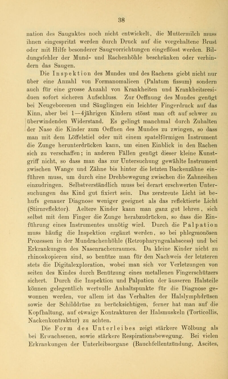 nation des Saugaktes noch nicht entwickelt, die Muttermilch nmss ihnen eingespritzt werden durch Druck auf die vorgehaltene Brust oder mit Hilfe besonderer Saugvorrichtungen eingeflösst werden. Bil- dungsfehler der Mund- und Rachenhöhle beschränken oder verhin- dern das Saugen. Die Inspektion des Mundes und des Rachens giebt nicht nur über eine Anzahl von Formanomalieen (Palatum tissum) sondern auch für eine grosse Anzahl von Krankheiten und Krankheitsresi- duen sofort sicheren Aufschluss. Zur Oeffnung des Mundes genügt bei Neugeborenen und Säuglingen ein leichter Fingerdruck auf das Kinn, aber bei 1—4jährigen Kindern stösst man oft auf schwer zu überwindenden Widerstand. Es gelingt manchmal durch Zuhalten der Nase die Kinder zum Oeffnen des Mundes zu zwingen, so dass man mit dem Löffelstiel oder mit einem spateiförmigen Instrument die Zunge herunterdrücken kann, um einen Einblick in den Rachen sich zu verschaffen; in anderen Fällen genügt dieser kleine Kunst- griff nicht, so dass man das zur Untersuchung gewählte Instrument zwischen Wange und Zähne bis hinter die letzten Backenzähne ein- führen muss, um durch eine Drehbewegung zwischen die Zahnreihen einzudringen. Selbstverständlich muss bei derart erschwerten Unter- suchungen das Kind gut fixiert sein. Das zerstreute Licht ist be- hufs genauer Diagnose weniger geeignet als das reflektierte Licht (Stirnreflektor). Aeltere Kinder kann man ganz gut lehren , sich selbst mit dem Finger die Zunge herabzudrücken, so dass die Ein- führung eines Instrumentes unnötig wird. Durch die Palpation muss häufig die Inspektion ergänzt werden, so bei phlegmonösen Prozessen in der Mundrachenhöhle (Retropharyngealabscess) und bei Erkrankungen des Nasenrachenraumes. Da kleine Kinder nicht zu rhinoskopieren sind, so benütze man für den Nachweis der letzteren stets die Digitalexploration, wobei man sich vor Verletzungen von Seiten des Kindes durch Benützung eines metallenen Fingerschützers sichert. Durch die Inspektion und Palpation der äusseren Halsteile können gelegentlich wertvolle Anhaltspunkte für die Diagnose ge- wonnen werden, vor allem ist das Verhalten der Halslymphdrüsen sowie der Schilddrüse zu berücksichtigen, ferner hat man auf die Kopfhaltung, auf etwaige Kontrakturen der Halsmuskeln (Torticollis, Nackenkontraktur) zu achten. Die Form des Unterleibes zeigt stärkere Wölbung als bei Erwachsenen, sowie stärkere Respirationsbewegung. Bei vielen Erkrankungen der Unterleibsorgane (Bauchfellentzündung, Ascites,