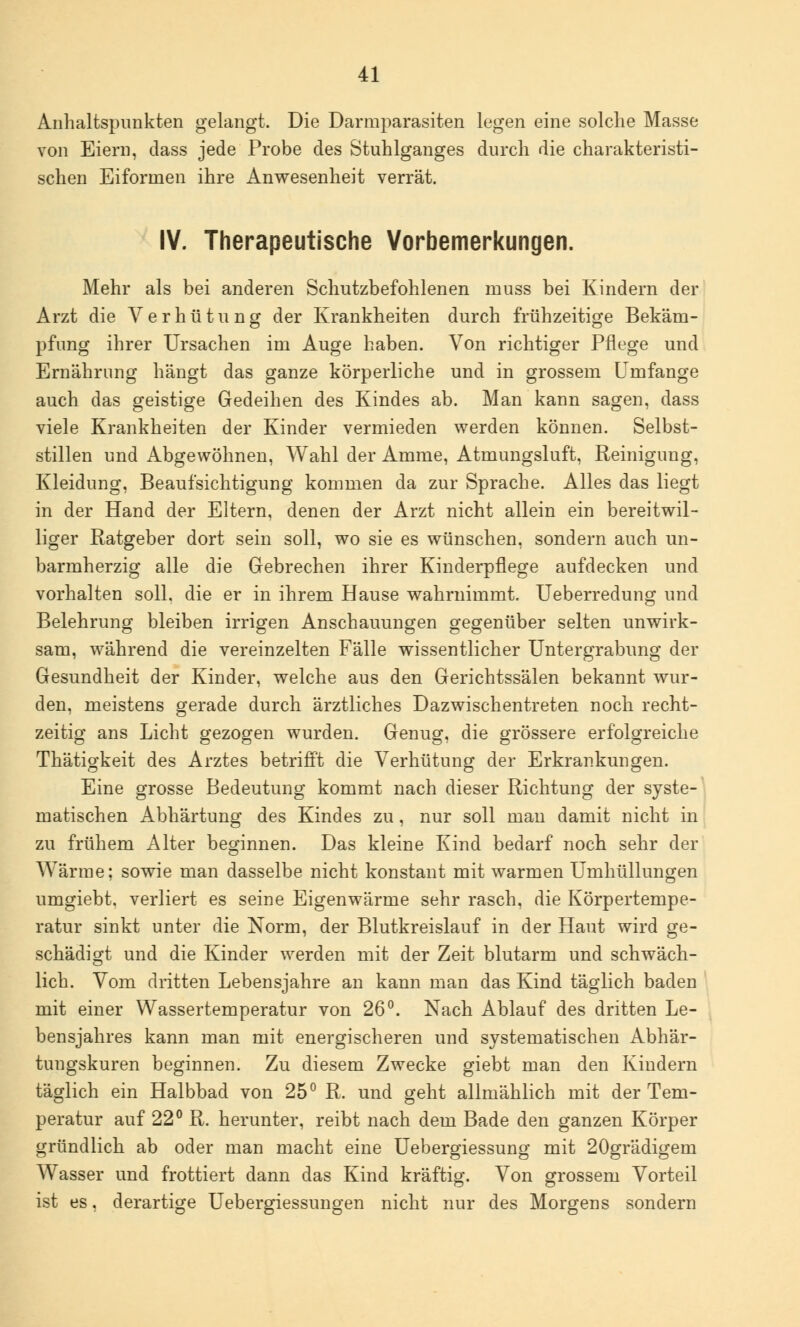 Anhaltspunkten gelangt. Die Darmparasiten legen eine solche Masse von Eiern, dass jede Probe des Stuhlganges durch die charakteristi- schen Eiforinen ihre Anwesenheit verrät. IV. Therapeutische Vorbemerkungen. Mehr als bei anderen Schutzbefohlenen muss bei Kindern der Arzt die Verhütung der Krankheiten durch frühzeitige Bekam- pfung ihrer Ursachen im Auge haben. Von richtiger Pflege und Ernährung hängt das ganze körperliche und in grossem Umfange auch das geistige Gedeihen des Kindes ab. Man kann sagen, dass viele Krankheiten der Kinder vermieden werden können. Selbst- stillen und Abgewöhnen, Wahl der Amme, Atmungsluft, Reinigung, Kleidung, Beaufsichtigung kommen da zur Sprache. Alles das liegt in der Hand der Eltern, denen der Arzt nicht allein ein bereitwil- liger Ratgeber dort sein soll, wo sie es wünschen, sondern auch un- barmherzig alle die Gebrechen ihrer Kinderpflege aufdecken und vorhalten soll, die er in ihrem Hause wahrnimmt. Ueberredung und Belehrung bleiben irrigen Anschauungen gegenüber selten unwirk- sam, während die vereinzelten Fälle wissentlicher Untergrabung der Gesundheit der Kinder, welche aus den Gerichtssälen bekannt wur- den, meistens gerade durch ärztliches Dazwischentreten noch recht- zeitig ans Licht gezogen wurden. Genug, die grössere erfolgreiche Thätigkeit des Arztes betrifft die Verhütung der Erkrankungen. Eine grosse Bedeutung kommt nach dieser Richtung der syste-' matischen Abhärtung des Kindes zu, nur soll man damit nicht in zu frühem Alter beginnen. Das kleine Kind bedarf noch sehr der Wärme; sowie man dasselbe nicht konstant mit warmen Umhüllungen umgiebt. verliert es seine Eigenwärme sehr rasch, die Körpertempe- ratur sinkt unter die Norm, der Blutkreislauf in der Haut wird ge- schädigt und die Kinder werden mit der Zeit blutarm und schwäch- lich. Vom dritten Lebensjahre an kann man das Kind täglich baden mit einer Wassertemperatur von 26°. Nach Ablauf des dritten Le- bensjahres kann man mit energischeren und systematischen Abhär- tungskuren beginnen. Zu diesem Zwecke giebt man den Kindern täglich ein Halbbad von 25° R. und geht allmählich mit der Tem- peratur auf 22° R. herunter, reibt nach dem Bade den ganzen Körper gründlich ab oder man macht eine Uebergiessung mit 20grädigem Wasser und frottiert dann das Kind kräftig. Von grossem Vorteil ist es, derartige Uebergiessungen nicht nur des Morgens sondern