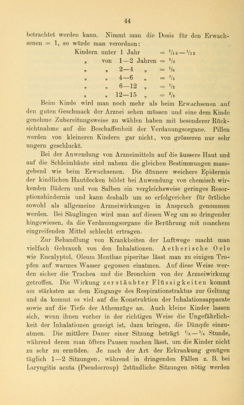 betrachtet werden kann. Nimmt man die Dosis für den Erwach- senen = 1, so würde man verordnen: Kindern unter von r 1 Jahr = Vl5- Vi 2 1—2 Jahren = 7s 2-4 „ - Ve 4-6 „ = V* 6-12 „ - Vi 12-15 . Beim Kinde wird man noch mehr als beim Erwachsenen auf den guten Geschmack der Arznei sehen müssen und eine dem Kinde genehme Zubereitungsweise zu wählen haben mit besonderer Rück- sichtnahme auf die Beschaffenheit der Verdauungsorgane. Pillen werden von kleineren Kindern gar nicht, von grösseren nur sehr ungern geschluckt. Bei der Anwendung von Arzneimitteln auf die äussere Haut und auf die Schleimhäute sind nahezu die gleichen Bestimmungen mass- gebend wie beim Erwachsenen. Die dünnere weichere Epidermis der kindlichen Hautdecken bildet bei Anwendung von chemisch wir- kenden Bädern und von Salben ein vergleichsweise geringes Resor- ptionshindernis und kann deshalb um so erfolgreicher für örtliche sowohl als allgemeine Arzneiwirkungen in Anspruch genommen werden. Bei Säuglingen wird man auf diesen Weg um so dringender hingewiesen, da die Verdauungsorgane die Berührung mit manchem eingreifenden Mittel schlecht ertragen. Zur Behandlung von Krankheiten der Luftwege macht man vielfach Gebrauch von den Inhalationen. Aetherische Oele wie Eucalyptol. Oleum Menthae piperitae lässt man zu einigen Tro- pfen auf warmes Wasser gegossen einatmen. Auf diese Weise wer- den sicher die Trachea und die Bronchien von der Arznei Wirkung getroffen. Die Wirkung zerstäubter Flüssigkeiten kommt am stärksten an dem Eingange des Respirationstraktus zur Geltung und da kommt es viel auf die Konstruktion der Inhalationsapparate sowie auf die Tiefe der Athemzüge an. Auch kleine Kinder lassen sich, wenn ihnen vorher in der richtigen Weise die Ungefährlich- keit der Inhalationen gezeigt ist, dazu bringen, die Dämpfe einzu- atmen. Die mittlere Dauer einer Sitzung beträgt Ve — V* Stunde, während deren man öfters Pausen machen lässt, um die Kinder nicht zu sehr zu ermüden. Je nach der Art der Erkrankung genügen täglich 1—2 Sitzungen, während in dringenden Fällen z. B. bei Laryngitis acuta (Pseudocroup) 2stündliche Sitzungen nötig werden