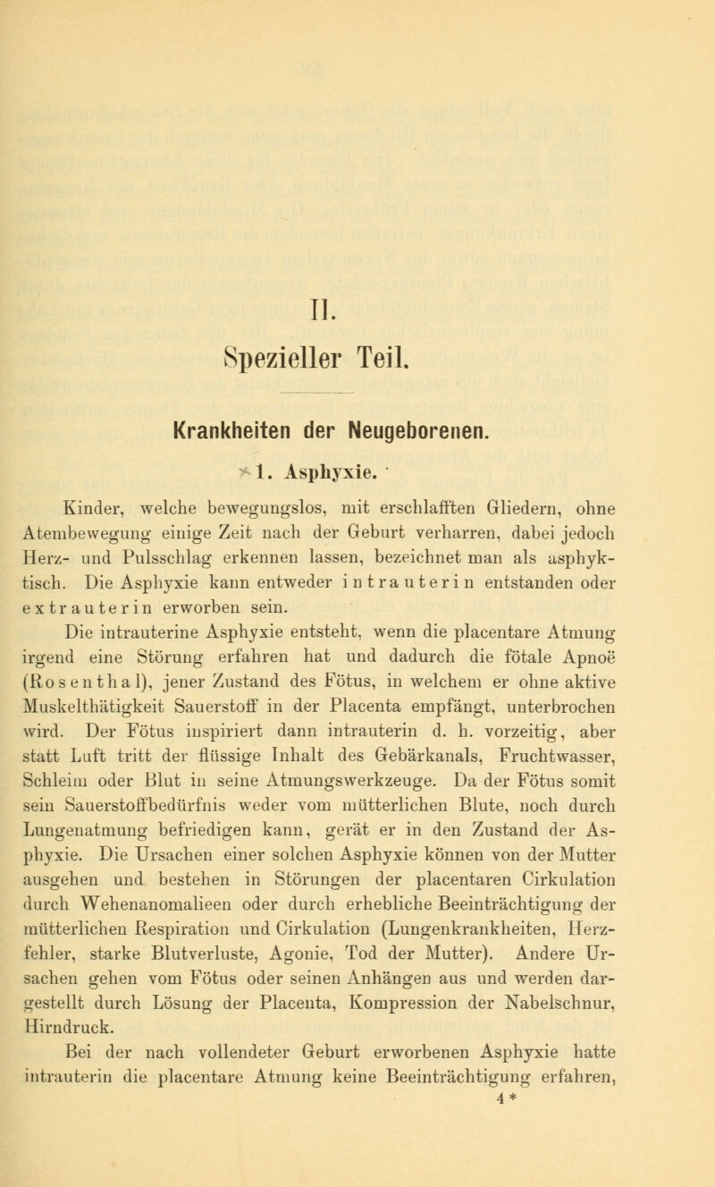 IL Spezieller Teil. Krankheiten der Neugeborenen. 1. Asphyxie. Kinder, welche bewegungslos, mit erschlafften Gliedern, ohne Atembewegung einige Zeit nach der Geburt verharren, dabei jedoch Herz- und Pulsschlag erkennen lassen, bezeichnet man als asphyk- tisch. Die Asphyxie kann entweder intrauterin entstanden oder extrauterin erworben sein. Die intrauterine Asphyxie entsteht, wenn die placentare Atmung irgend eine Störung erfahren hat und dadurch die fötale Apnoe (Rosenthal), jener Zustand des Fötus, in welchem er ohne aktive Muskelthätigkeit Sauerstoff in der Placenta empfängt, unterbrochen wird. Der Fötus inspiriert dann intrauterin d. h. vorzeitig, aber statt Luft tritt der flüssige Inhalt des Gebärkanals, Fruchtwasser, Schleim oder Blut in seine Atmungswerkzeuge. Da der Fötus somit sein Sauerstoffbedürfnis weder vom mütterlichen Blute, noch durch Lungenatmung befriedigen kann, gerät er in den Zustand der As- phyxie. Die Ursachen einer solchen Asphyxie können von der Mutter ausgehen und bestehen in Störungen der placentaren Cirkulation durch Wehenanomalieen oder durch erhebliche Beeinträchtigung der mütterlichen Respiration und Cirkulation (Lungenkrankheiten, Herz- fehler, starke Blutverluste, Agonie, Tod der Mutter). Andere Ur- sachen gehen vom Fötus oder seinen Anhängen aus und werden dar- gestellt durch Lösung der Placenta, Kompression der Nabelschnur, Hirndruck. Bei der nach vollendeter Geburt erworbenen Asphyxie hatte intrauterin die placentare Atmung keine Beeinträchtigung erfahren,