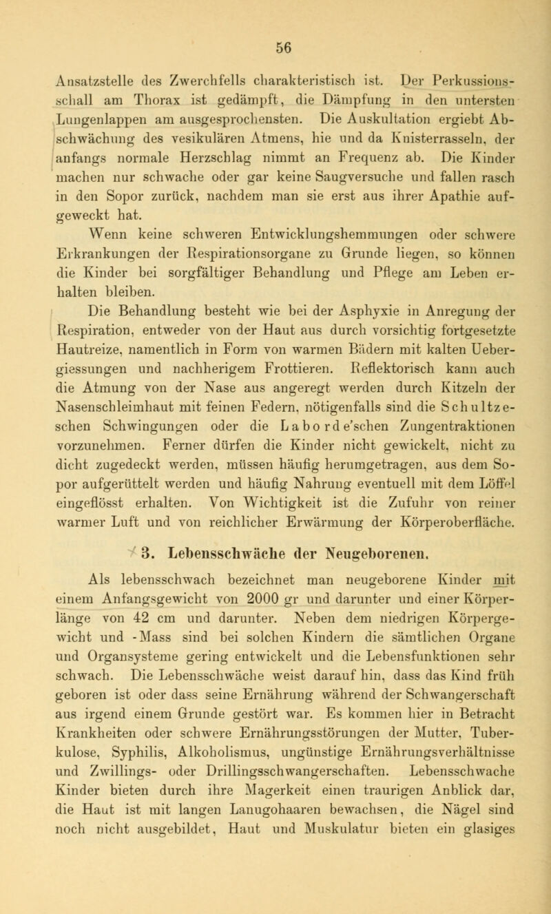 Ansatzstelle des Zwerchfells charakteristisch ist. Der Perkussions- schall am Thorax ist gedämpft, die Dämpfung in den untersten Lungenlappen am ausgesprochensten. Die Auskultation ergiebt Ab- schwächnng des vesikulären Atmens, hie und da Knisterrasseln, der anfangs normale Herzschlag nimmt an Frequenz ab. Die Kinder machen nur schwache oder gar keine Saugversuche und fallen rasch in den Sopor zurück, nachdem man sie erst aus ihrer Apathie auf- geweckt hat. Wenn keine schweren Entwicklungshemmungen oder schwere Erkrankungen der Respirationsorgane zu Grunde liegen, so können die Kinder bei sorgfältiger Behandlung und Pflege am Leben er- halten bleiben. Die Behandlung besteht wie bei der Asphyxie in Anregung der Respiration, entweder von der Haut aus durch vorsichtig fortgesetzte Hautreize, namentlich in Form von warmen Bädern mit kalten Ueber- giessungen und nachherigem Frottieren. Reflektorisch kann auch die Atmung von der Nase aus angeregt werden durch Kitzeln der Nasenschleimhaut mit feinen Federn, nötigenfalls sind die Schultze- schen Schwingungen oder die Labo rd e'schen Zungentraktionen vorzunehmen. Ferner dürfen die Kinder nicht gewickelt, nicht zu dicht zugedeckt werden, müssen häufig herumgetragen, aus dem So- por aufgerüttelt werden und häufig Nahrung eventuell mit dem Löffel eingeflösst erhalten. Von Wichtigkeit ist die Zufuhr von reiner warmer Luft und von reichlicher Erwärmung der Körperoberfläche. 3. Lebensschwäche der Neugeborenen. Als lebensschwach bezeichnet man neugeborene Kinder mit einem Anfangsgewicht von 2000 gr und darunter und einer Körper- länge von 42 cm und darunter. Neben dem niedrigen Körperge- wicht und -Mass sind bei solchen Kindern die sämtlichen Organe und Organsysteme gering entwickelt und die Lebensfunktionen sehr schwach. Die Lebensschwäche weist darauf hin, dass das Kind früh geboren ist oder dass seine Ernährung während der Schwangerschaft aus irgend einem Grunde gestört war. Es kommen hier in Betracht Krankheiten oder schwere Ernährungsstörungen der Mutter. Tuber- kulose, Syphilis, Alkoholismus, ungünstige Ernährungsverhältnisse und Zwillings- oder Drillingsschwangerschaften. Lebensschwache Kinder bieten durch ihre Magerkeit einen traurigen Anblick dar, die Haut ist mit langen Lanugohaaren bewachsen, die Nägel sind noch nicht ausgebildet, Haut und Muskulatur bieten ein glasiges