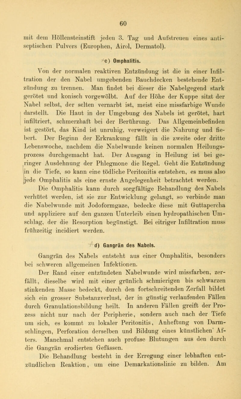 mit dem Höllensteinstift jeden 3. Tag und Aufstreuen eines anti- septischen Pulvers (Europhen, Airol, Dermatol). c) Omphalitis. Von der normalen reaktiven Entzündung ist die in einer Infil- tration der den Nabel umgebenden Bauchdecken bestehende Ent- zündung zu trennen. Man findet bei dieser die Nabelgegend stark gerötet und konisch vorgewölbt. Auf der Höhe der Kuppe sitzt der Nabel selbst, der selten vernarbt ist, meist eine missfarbige Wunde darstellt. Die Haut in der Umgebung des Nabels ist gerötet, hart infiltriert, schmerzhaft bei der Berührung. Das Allgemeinbefinden ist gestört, das Kind ist unruhig, verweigert die Nahrung und fie- bert. Der Beginn der Erkrankung fällt in die zweite oder dritte Lebenswoche, nachdem die Nabelwunde keinen normalen Heilungs- prozess durchgemacht hat. Der Ausgang in Heilung ist bei ge- ringer Ausdehnung der Phlegmone die Regel. Geht die Entzündung lin die Tiefe, so kann eine tödliche Peritonitis entstehen, es muss also jjede Omphalitis als eine ernste Angelegenheit betrachtet werden. Die Omphalitis kann durch sorgfältige Behandlung des Nabels verhütet werden, ist sie zur Entwicklung gelangt, so verbinde man die Nabelwunde mit Jodoformgaze, bedecke diese mit Guttapercha und appliziere auf den ganzen Unterleib einen hydropathischen Um- schlag, der die Resorption begünstigt. Bei eitriger Infiltration muss frühzeitig incidiert werden. d) Gangrän des Nabels. Gangrän des Nabels entsteht aus einer Omphalitis, besonders bei schweren allgemeinen Infektionen. Der Rand einer entzündeten Nabelwunde wird missfarben, zer- fällt, dieselbe wird mit einer grünlich schmierigen bis schwarzen stinkenden Masse bedeckt, durch den fortschreitenden Zerfall bildet sich ein grosser Substanzverlust, der in günstig verlaufenden Fällen durch Granulationsbildung heilt. In anderen Fällen greift der Pro- zess nicht nur nach der Peripherie, sondern auch nach der Tiefe um sich, es kommt zu lokaler Peritonitis, Anheftung von Darm- schlingen, Perforation derselben und Bildung eines künstlichen' Af- ters. Manchmal entstehen auch profuse Blutungen aus den durch die Gangrän erodierten Gefässen. Die Behandlung besteht in der Erregung einer lebhaften ent- zündlichen Reaktion, um eine Demarkationslinie zu bilden. Am