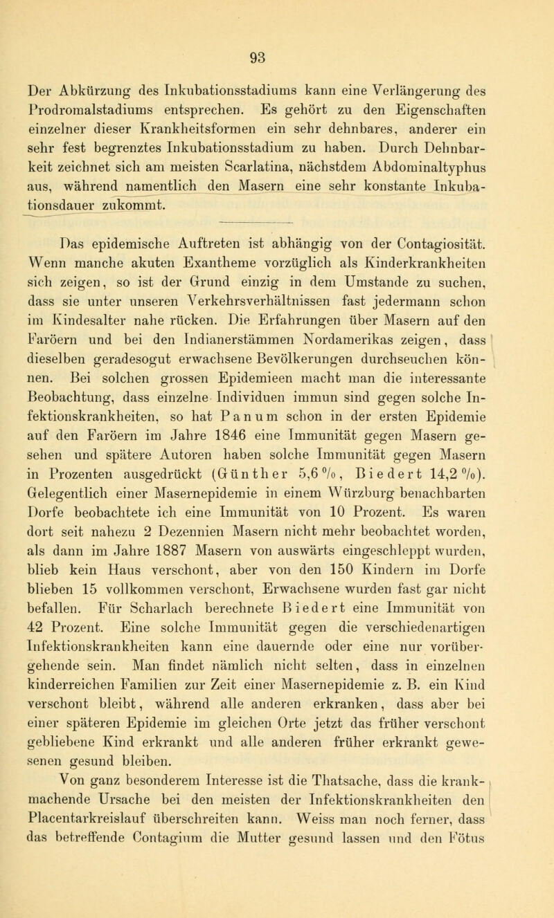 Der Abkürzung des Inkubationsstadiurus kann eine Verlängerung des Prodromalstadiums entsprechen. Es gehört zu den Eigenschaften einzelner dieser Krankheitsformen ein sehr dehnbares, anderer ein sehr fest begrenztes Inkubationsstadium zu haben. Durch Dehnbar- keit zeichnet sich am meisten Scarlatina, nächstdem Abdominaltyphus aus, während namentlich den Masern eine sehr konstante Inkuba- tionsdauer zukommt. Das epidemische Auftreten ist abhängig von der Contagiosität. Wenn manche akuten Exantheme vorzüglich als Kinderkrankheiten sich zeigen, so ist der Grund einzig in dem Umstände zu suchen, dass sie unter unseren Verkehrsverhältnissen fast jedermann schon im Kindesalter nahe rücken. Die Erfahrungen über Masern auf den Faröern und bei den Indianerstämmen Nordamerikas zeigen, dass dieselben geradesogut erwachsene Bevölkerungen durchseuchen kön- nen. Bei solchen grossen Epidemieen macht man die interessante Beobachtung, dass einzelne Individuen immun sind gegen solche In- fektionskrankheiten, so hat Panum schon in der ersten Epidemie auf den Faröern im Jahre 1846 eine Immunität gegen Masern ge- sehen und spätere Autoren haben solche Immunität gegen Masern in Prozenten ausgedrückt (Günther 5,6%, Biedert 14,2 °/o). Gelegentlich einer Masernepidemie in einem Würzburg benachbarten Dorfe beobachtete ich eine Immunität von 10 Prozent. Es waren dort seit nahezu 2 Dezennien Masern nicht mehr beobachtet worden, als dann im Jahre 1887 Masern von auswärts eingeschleppt wurden, blieb kein Haus verschont, aber von den 150 Kindern im Dorfe blieben 15 vollkommen verschont, Erwachsene wurden fast gar nicht befallen. Für Scharlach berechnete Biedert eine Immunität von 42 Prozent. Eine solche Immunität gegen die verschiedenartigen Infektionskrankheiten kann eine dauernde oder eine nur vorüber- gehende sein. Man findet nämlich nicht selten, dass in einzelnen kinderreichen Familien zur Zeit einer Masernepidemie z. B. ein Kind verschont bleibt, während alle anderen erkranken, dass aber bei einer späteren Epidemie im gleichen Orte jetzt das früher verschont gebliebene Kind erkrankt und alle anderen früher erkrankt gewe- senen gesund bleiben. Von ganz besonderem Interesse ist die Thatsache, dass die krank- machende Ursache bei den meisten der Infektionskrankheiten den Placentarkreislauf überschreiten kann. Weiss man noch ferner, dass das betreffende Contagium die Mutter gesund lassen und den Fötus