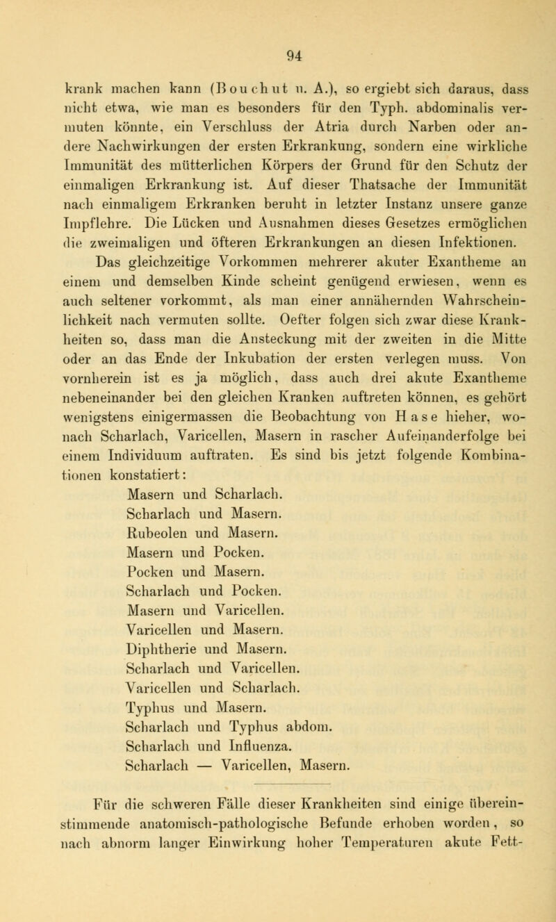 krank machen kann (Bouchut n. A.), so ergiebt sich daraus, dass nicht etwa, wie man es besonders für den Typh. abdominalis ver- muten könnte, ein Verschluss der Atria durch Narben oder an- dere Nachwirkungen der ersten Erkrankung, sondern eine wirkliche Immunität des mütterlichen Körpers der Grund für den Schutz der einmaligen Erkrankung ist. Auf dieser Thatsache der Immunität nach einmaligem Erkranken beruht in letzter Instanz unsere ganze Impf lehre. Die Lücken und Ausnahmen dieses Gesetzes ermöglichen die zweimaligen und öfteren Erkrankungen an diesen Infektionen. Das gleichzeitige Vorkommen mehrerer akuter Exantheme an einem und demselben Kinde scheint genügend erwiesen, wenn es auch seltener vorkommt, als man einer annähernden Wahrschein- lichkeit nach vermuten sollte. Oefter folgen sich zwar diese Krank- heiten so, dass man die Ansteckung mit der zweiten in die Mitte oder an das Ende der Inkubation der ersten verlegen muss. Von vornherein ist es ja möglich, dass auch drei akute Exantheme nebeneinander bei den gleichen Kranken auftreten können, es gehört wenigstens einigermassen die Beobachtung von Hase hieher, wo- nach Scharlach, Varicellen, Masern in rascher Aufeinanderfolge bei einem Individuum auftraten. Es sind bis jetzt folgende Kombina- tionen konstatiert: Masern und Scharlach. Scharlach und Masern. Rubeolen und Masern. Masern und Pocken. Pocken und Masern. Scharlach und Pocken. Masern und Varicellen. Varicellen und Masern. Diphtherie und Masern. Scharlach und Varicellen. Varicellen und Scharlach. Typhus und Masern. Scharlach und Typhus abdom. Scharlach und Influenza. Scharlach — Varicellen, Masern. Für die schweren Fälle dieser Krankheiten sind einige überein- stimmende anatomisch-pathologische Befunde erhoben worden, so nach abnorm langer Einwirkung hoher Temperaturen akute Fett-