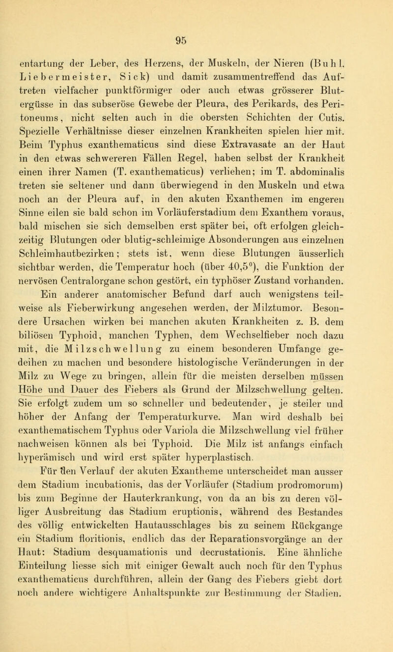 entartung der Leber, des Herzens, der Muskeln, der Nieren (Buhl, Liebermeister, Sick) und damit zusammentreffend das Auf- treten vielfacher punktförmiger oder auch etwas grösserer Blut- ergüsse in das subseröse Gewebe der Pleura, des Perikards, des Peri- toneums , nicht selten auch in die obersten Schichten der Cutis. Spezielle Verhältnisse dieser einzelnen Krankheiten spielen hier mit. Beim Typhus exanthematicus sind diese Extravasate an der Haut in den etwas schwereren Fällen Regel, haben selbst der Krankheit einen ihrer Namen (T. exanthematicus) verliehen; im T. abdominalis treten sie seltener und dann überwiegend in den Muskeln und etwa noch an der Pleura auf, in den akuten Exanthemen im engeren Sinne eilen sie bald schon im Vorläuferstadium dem Exanthem voraus, bald mischen sie sich demselben erst später bei, oft erfolgen gleich- zeitig Blutungen oder blutig-schleimige Absonderungen aus einzelnen Schleimhautbezirken; stets ist. wenn diese Blutungen äusserlich Sichtbarwerden, die Temperatur hoch (über 40,5°), die Funktion der nervösen Centralorgane schon gestört, ein typhöser Zustand vorhanden. Ein anderer anatomischer Befund darf auch wenigstens teil- weise als Fieberwirkung angesehen werden, der Milztumor. Beson- dere Ursachen wirken bei manchen akuten Krankheiten z. B. dem biliösen Typhoid, manchen Typhen, dem Wechselfieber noch dazu mit, die Milz seh wellung zu einem besonderen Umfange ge- deihen zu machen und besondere histologische Veränderungen in der Milz zu Wege zu bringen, allein für die meisten derselben müssen Höhe und Dauer des Fiebers als Grund der Milzschwellung gelten. Sie erfolgt zudem um so schneller und bedeutender, je steiler und höher der Anfang der Temperaturkurve. Man wird deshalb bei exanthematischem Typhus oder Variola die Milzschwellung viel früher nachweisen können als bei Typhoid. Die Milz ist anfangs einfach hyperämisch und wird erst später hyperplastisch. Für flen Verlauf der akuten Exantheme unterscheidet man ausser dem Stadium ineubationis, das der Vorläufer (Stadium prodromorum) bis zum Beginne der Hauterkrankung, von da an bis zu deren völ- liger Ausbreitung das Stadium eruptionis, während des Bestandes des völlig entwickelten Hautausschlages bis zu seinem Rückgange ein Stadium floritionis, endlich das der Reparationsvorgänge an der Haut: Stadium desquamationis und decrustationis. Eine ähnliche Einteilung Hesse sich mit einiger Gewalt auch noch für den Typhus exanthematicus durchführen, allein der Gang des Fiebers giebt dort noch andere wichtigere Anhaltspunkte zur Bestimmung der Stadien.