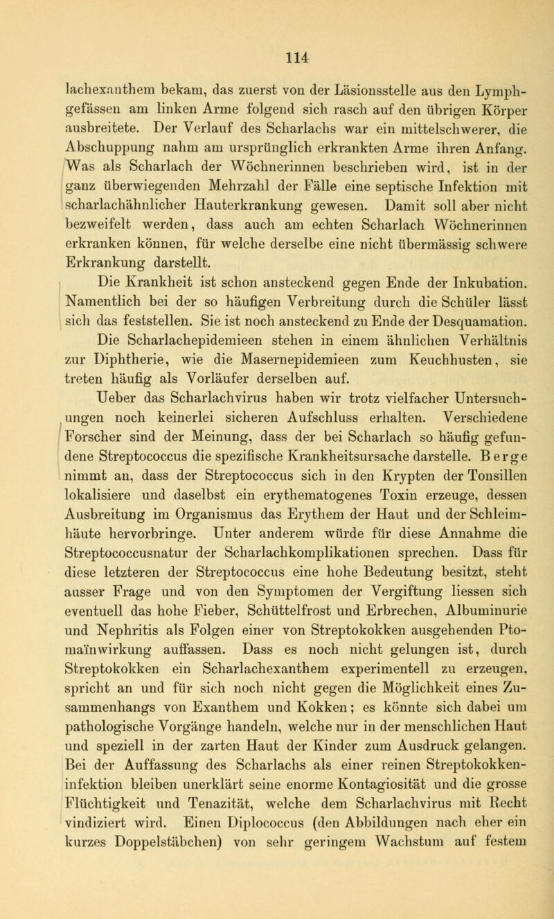 lachexanthem bekam, das zuerst von der Läsionsstelle aus den Lymph- gefässen am linken Arme folgend sich rasch auf den übrigen Körper ausbreitete. Der Verlauf des Scharlachs war ein mittelschwerer, die Abschuppung nahm am ursprünglich erkrankten Arme ihren Anfang. Was als Scharlach der Wöchnerinnen beschrieben wird, ist in der ganz überwiegenden Mehrzahl der Fälle eine septische Infektion mit scharlachähnlicher Hauterkrankung gewesen. Damit soll aber nicht bezweifelt werden, dass auch am echten Scharlach Wöchnerinnen erkranken können, für welche derselbe eine nicht übermässig schwere Erkrankung darstellt. Die Krankheit ist schon ansteckend gegen Ende der Inkubation. Namentlich bei der so häufigen Verbreitung durch die Schüler lässt sich das feststellen. Sie ist noch ansteckend zu Ende der Desquamation. Die Scharlachepidemieen stehen in einem ähnlichen Verhältnis zur Diphtherie, wie die Masernepidemieen zum Keuchhusten, sie treten häufig als Vorläufer derselben auf. Ueber das Scharlach virus haben wir trotz vielfacher Untersuch- ungen noch keinerlei sicheren Aufschluss erhalten. Verschiedene Forscher sind der Meinung, dass der bei Scharlach so häufig gefun- dene Streptococcus die spezifische Krankheitsursache darstelle. Berge nimmt an, dass der Streptococcus sich in den Krypten der Tonsillen lokalisiere und daselbst ein erythematogenes Toxin erzeuge, dessen Ausbreitung im Organismus das Erythem der Haut und der Schleim- häute hervorbringe. Unter anderem würde für diese Annahme die Streptococcusnatur der Scharlachkomplikationen sprechen. Dass für diese letzteren der Streptococcus eine hohe Bedeutung besitzt, steht ausser Frage und von den Symptomen der Vergiftung Hessen sich eventuell das hohe Fieber, Schüttelfrost und Erbrechen, Albuminurie und Nephritis als Folgen einer von Streptokokken ausgehenden Pto- rnainWirkung auffassen. Dass es noch nicht gelungen ist, durch Streptokokken ein Scharlachexanthem experimentell zu erzeugen, spricht an und für sich noch nicht gegen die Möglichkeit eines Zu- sammenhangs von Exanthem und Kokken; es könnte sich dabei um pathologische Vorgänge handeln, welche nur in der menschlichen Haut und speziell in der zarten Haut der Kinder zum Ausdruck gelangen. Bei der Auffassung des Scharlachs als einer reinen Streptokokken- infektion bleiben unerklärt seine enorme Kontagiosität und die grosse Flüchtigkeit und Tenazität, welche dem Scharlachvirus mit Recht vindiziert wird. Einen Diplococcus (den Abbildungen nach eher ein kurzes Doppelstäbchen) von sehr geringem Wachstum auf festem