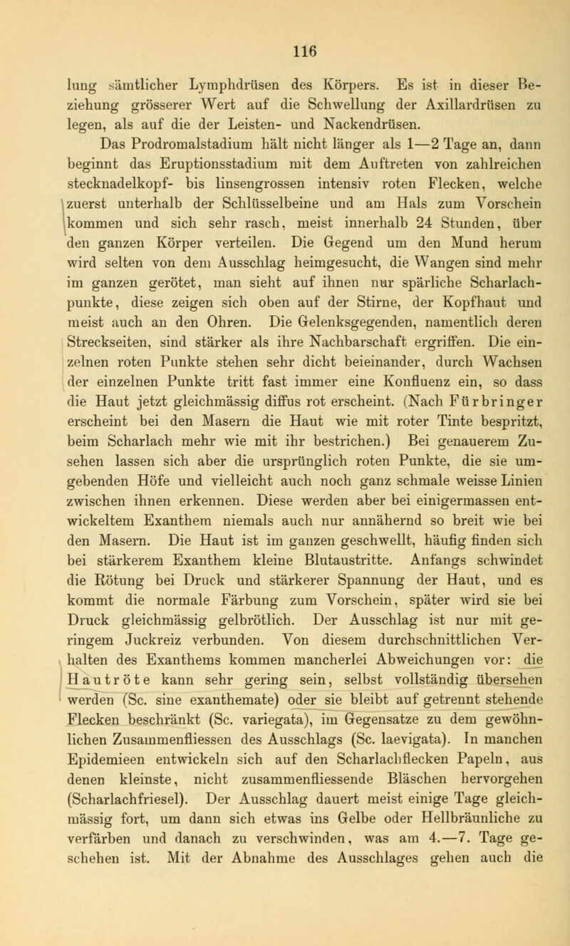 lung sämtlicher Lymphdrüsen des Körpers. Es ist in dieser Be- ziehung grösserer Wert auf die Schwellung der Axillardrüsen zu legen, als auf die der Leisten- und Nackendrüsen. Das Prodromalstadium hält nicht länger als 1—2 Tage an, dann beginnt das Eruptionsstadium mit dem Auftreten von zahlreichen Stecknadelkopf- bis linsengrossen intensiv roten Flecken, welche zuerst unterhalb der Schlüsselbeine und am Hals zum Vorschein kommen und sich sehr rasch, meist innerhalb 24 Stunden, über den ganzen Körper verteilen. Die Gegend um den Mund herum wird selten von dem Ausschlag heimgesucht, die Wangen sind mehr im ganzen gerötet, man sieht auf ihnen nur spärliche Scharlach- punkte, diese zeigen sich oben auf der Stirne, der Kopfhaut und meist auch an den Ohren. Die Gelenksgegenden, namentlich deren Streckseiten, sind stärker als ihre Nachbarschaft ergriffen. Die ein- zelnen roten Punkte stehen sehr dicht beieinander, durch Wachsen der einzelnen Punkte tritt fast immer eine Konfluenz ein, so dass die Haut jetzt gleichmässig diffus rot erscheint. (Nach Fürbring er erscheint bei den Masern die Haut wie mit roter Tinte bespritzt, beim Scharlach mehr wie mit ihr bestrichen.) Bei genauerem Zu- sehen lassen sich aber die ursprünglich roten Punkte, die sie um- gebenden Höfe und vielleicht auch noch ganz schmale weisse Linien zwischen ihnen erkennen. Diese werden aber bei einigermassen ent- wickeltem Exanthem niemals auch nur annähernd so breit wie bei den Masern. Die Haut ist im ganzen geschwellt, häufig finden sich bei stärkerem Exanthem kleine Blutaustritte. Anfangs schwindet die Rötung bei Druck und stärkerer Spannung der Haut, und es kommt die normale Färbung zum Vorschein, später wird sie bei Druck gleichmässig gelbrötlich. Der Ausschlag ist nur mit ge- ringem Juckreiz verbunden. Von diesem durchschnittlichen Ver- halten des Exanthems kommen mancherlei Abweichungen vor: die H autröte kann sehr gering sein, selbst vollständig übersehen werden (Sc. sine exanthemate) oder sie bleibt auf getrennt stehende Flecken beschränkt (Sc. variegata), im Gegensatze zu dem gewöhn- lichen Zusammenfliessen des Ausschlags (Sc. laevigata). In manchen Epidemieen entwickeln sich auf den Scharlach flecken Papeln, aus denen kleinste, nicht zusammenfliessende Bläschen hervorgehen (Scharlachfriesel). Der Ausschlag dauert meist einige Tage gleich- mässig fort, um dann sich etwas ins Gelbe oder Hellbräunliche zu verfärben und danach zu verschwinden, was am 4.—7. Tage ge- schehen ist. Mit der Abnahme des Ausschlages gehen auch die