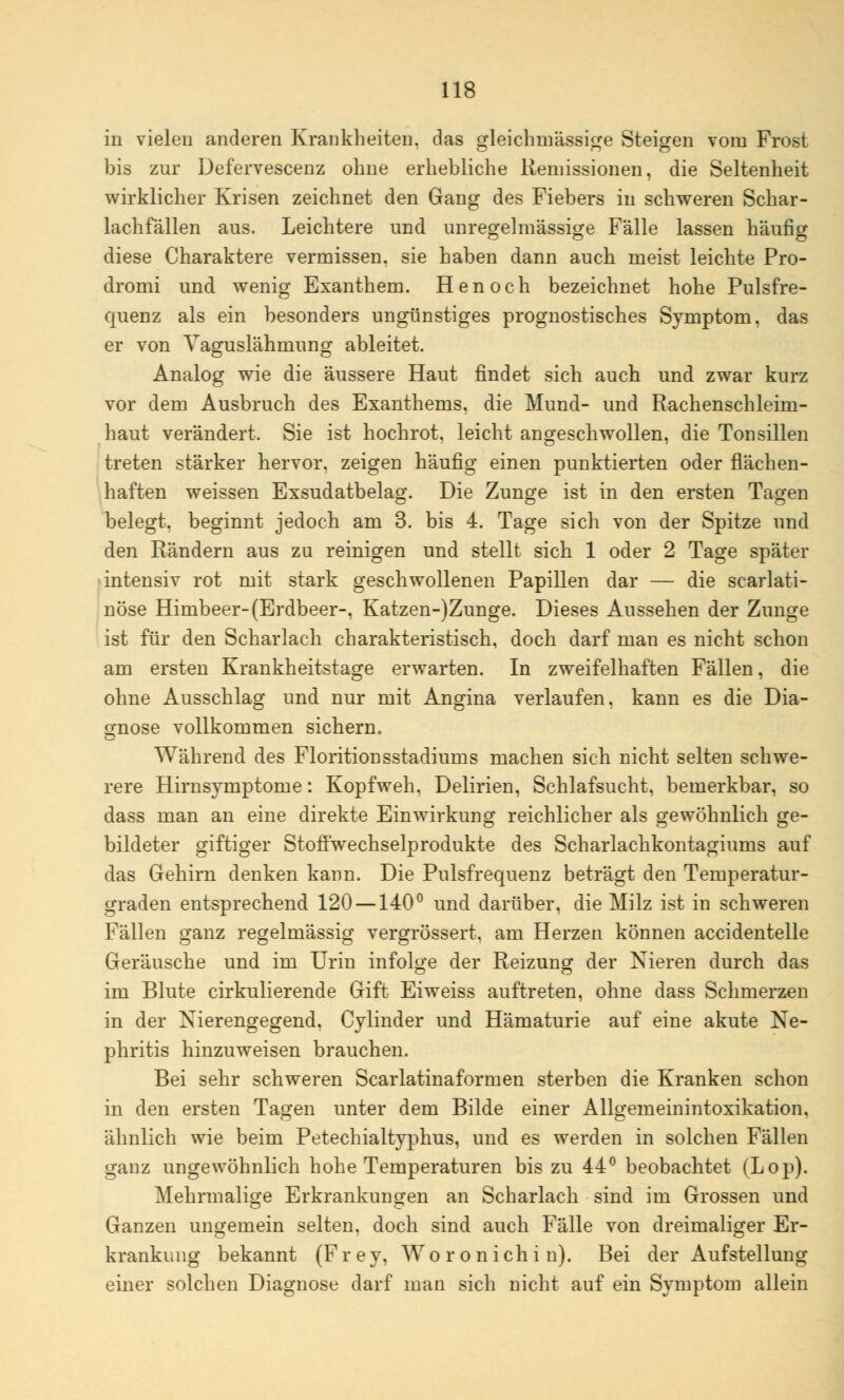 in vielen anderen Krankheiten, das gleichinässige Steigen vom Frost bis zur Defervescenz ohne erhebliche Keniissionen, die Seltenheit wirklicher Krisen zeichnet den Gang des Fiebers in schweren Schar- lachfällen aus. Leichtere und unregelmässige Fälle lassen häufig diese Charaktere vermissen, sie haben dann auch meist leichte Pro- dromi und wenig Exanthem. Henoch bezeichnet hohe Pulsfre- quenz als ein besonders ungünstiges prognostisches Symptom, das er von Yaguslähmung ableitet. Analog wie die äussere Haut findet sich auch und zwar kurz vor dem Ausbruch des Exanthems, die Mund- und Rachenschleim- haut verändert. Sie ist hochrot, leicht angeschwollen, die Tonsillen treten stärker hervor, zeigen häufig einen punktierten oder flächen- haften weissen Exsudatbelag. Die Zunge ist in den ersten Tagen belegt, beginnt jedoch am 3. bis 4. Tage sich von der Spitze und den Rändern aus zu reinigen und stellt sich 1 oder 2 Tage später intensiv rot mit stark geschwollenen Papillen dar — die scarlati- nöse Himbeer- (Erdbeer-, Katzen-)Zunge. Dieses Aussehen der Zunge ist für den Scharlach charakteristisch, doch darf man es nicht schon am ersten Krankheitstage erwarten. In zweifelhaften Fällen, die ohne Ausschlag und nur mit Angina verlaufen, kann es die Dia- gnose vollkommen sichern. Während des Floritionsstadiums machen sich nicht selten schwe- rere Hirnsymptome: Kopfweh. Delirien, Schlafsucht, bemerkbar, so dass man an eine direkte Einwirkung reichlicher als gewöhnlich ge- bildeter giftiger Stoffwechselprodukte des Scharlachkontagiums auf das Gehirn denken kann. Die Pulsfrequenz beträgt den Temperatur- graden entsprechend 120 —140° und darüber, die Milz ist in schweren Fällen ganz regelmässig vergrössert. am Herzen können accidentelle Geräusche und im Urin infolge der Reizung der Nieren durch das im Blute cirkulierende Gift Eiweiss auftreten, ohne dass Schmerzen in der Nierengegend. Cylinder und Hämaturie auf eine akute Ne- phritis hinzuweisen brauchen. Bei sehr schweren Scarlatinaformen sterben die Kranken schon in den ersten Tagen unter dem Bilde einer Allgemeinintoxikation, ähnlich wie beim Petechialtyphus, und es werden in solchen Fällen ganz ungewöhnlich hohe Temperaturen bis zu 44° beobachtet (Lop). Mehrmalige Erkrankungen an Scharlach sind im Grossen und Ganzen ungemein selten, doch sind auch Fälle von dreimaliger Er- krankung bekannt (Frey, Woronichin). Bei der Aufstellung einer solchen Diagnose darf man sich nicht auf ein Symptom allein