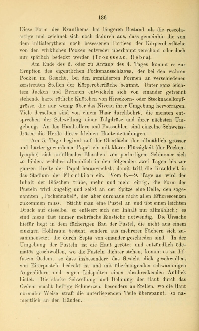 Diese Form des Exanthems hat längeren Bestand als die roseola- artige und zeichnet sich noch dadurch aus, dass gemeinhin die von dem Initialerythem noch besessenen Partieen der Körperoberfläche von den wirklichen Pocken entweder überhaupt verschont oder doch nur spärlich bedeckt werden (Trousseau, Hebra). Am Ende des 3. oder zu Anfang des 4. Tages kommt es zur Eruption des eigentlichen Pockenausschlages, der bei den wahren Pocken im Gesicht, bei den gemilderten Formen an verschiedenen zerstreuten Stellen der Körperoberfläche beginnt. Unter ganz leich- tem Jucken und Brennen entwickeln sich von einander getrennt stehende harte rötliche Knötchen von Hirsekorn- oder Stecknadelkopf- grösse, die nur wenig über das Niveau ihrer Umgebung hervorragen. Viele derselben sind von einem Haar durchbohrt, die meisten ent- sprechen der Schwellung einer Talgdrüse und ihrer nächsten Um- gebung. An den Handtellern und Fusssohlen sind einzelne Schweiss- drüsen die Herde dieser kleinen Hautentzündungen. Am 5. Tage beginnt auf der Oberfläche der allmählich grösser und härter gewordenen Papel ein mit klarer Flüssigkeit (der Pocken- lymphe) sich anfüllendes Bläschen von perlartigem Schimmer sich zu bilden, welches allmählich in den folgenden zwei Tagen bis zur ganzen Breite der Papel heranwächst; damit tritt die Krankheit in das Stadium der Florition ein. Vom 8.—9. Tage an wird der Inhalt der Bläschen trübe, mehr und mehr eitrig, die Form der Pusteln wird kugelig und zeigt an der Spitze eine Delle, den soge- nannten „Pockennabel, der aber durchaus nicht allen Efflorescenzen zukommen muss. Sticht man eine Pustel an und übt einen leichten Druck auf dieselbe, so entleert sich der Inhalt nur allmählich ; es sind hiezu fast immer mehrfache Einstiche notwendig. Die Ursache hiefür liegt in dem fächerigen Bau der Pustel, die nicht aus einem einzigen Hohlraum besteht, sondern aus mehreren Fächern sich zu- sammensetzt, die durch Septa von einander geschieden sind. In der Umgebung der Pusteln ist die Haut gerötet und entzündlich öde- matös geschwollen, wo die Pusteln dichter stehen, kommt es zu dif- fusem Oedem, so dass insbesondere das Gesicht dick geschwollen, von Eiterpusteln bedeckt ist und mit überhängenden schwammigen Augenlidern und engen Lidspalten einen abschreckenden Anblick bietet. Die starke Schwellung und Dehnung der Haut durch das Oedem macht heftige Schmerzen, besonders an Stellen, wo die Haut normaler Weise straff die unterliegenden Teile überspannt, so na- mentlich an den Händen.