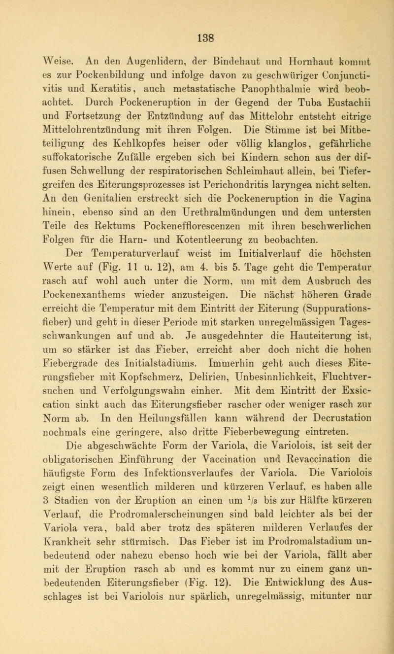 Weise. An den Augenlidern, der Bindehaut und Hornhaut kommt es zur Pockenbildung und infolge davon zu geschwüriger Conjuncti- vitis und Keratitis, auch metastatische Panophthalmie wird beob- achtet. Durch Pockeneruption in der Gegend der Tuba Eustachii und Fortsetzung der Entzündung auf das Mittelohr entsteht eitrige Mittelohrentzündung mit ihren Folgen. Die Stimme ist bei Mitbe- teiligung des Kehlkopfes heiser oder völlig klanglos, gefährliche suffokatorische Zufälle ergeben sich bei Kindern schon aus der dif- fusen Schwellung der respiratorischen Schleimhaut allein, bei Tiefer- greifen des Eiterungsprozesses ist Perichondritis laryngea nicht selten. An den Genitalien erstreckt sich die Pockeneruption in die Vagina hinein, ebenso sind an den Urethralmündungen und dem untersten Teile des Rektums Pockenefflorescenzen mit ihren beschwerlichen Folgen für die Harn- und Kotentleerung zu beobachten. Der Temperaturverlauf weist im Initialverlauf die höchsten Werte auf (Fig. 11 u. 12), am 4. bis 5. Tage geht die Temperatur rasch auf wohl auch unter die Norm, um mit dem Ausbruch des Pockenexanthems wieder anzusteigen. Die nächst höheren Grade erreicht die Temperatur mit dem Eintritt der Eiterung (Suppurations- fieber) und geht in dieser Periode mit starken unregelmässigen Tages- schwankungen auf und ab. Je ausgedehnter die Hauteiterung ist, um so stärker ist das Fieber, erreicht aber doch nicht die hohen Fiebergrade des Initialstadiums. Immerhin geht auch dieses Eite- rungsfieber mit Kopfschmerz, Delirien, Unbesinnlichkeit, Fluchtver- suchen und Verfolgungswahn einher. Mit dem Eintritt der Exsic- cation sinkt auch das Eiterungsfieber rascher oder weniger rasch zur Norm ab. In den Heilungsfallen kann während der Decrustation nochmals eine geringere, also dritte Fieberbewegung eintreten. Die abgeschwächte Form der Variola, die Variolois. ist seit der obligatorischen Einführung der Vaccination und Revaccination die häufigste Form des Infektionsverlaufes der Variola. Die Variolois zeigt einen wesentlich milderen und kürzeren Verlauf, es haben alle 3 Stadien von der Eruption an einen um l/s bis zur Hälfte kürzeren Verlauf, die Prodromalerscheinungen sind bald leichter als bei der Variola vera, bald aber trotz des späteren milderen Verlaufes der Krankheit sehr stürmisch. Das Fieber ist im Prodromalstadium un- bedeutend oder nahezu ebenso hoch wie bei der Variola, fällt aber mit der Eruption rasch ab und es kommt nur zu einem ganz un- bedeutenden Eiterungsfieber (Fig. 12). Die Entwicklung des Aus- schlages ist bei Variolois nur spärlich, unregelmässig, mitunter nur