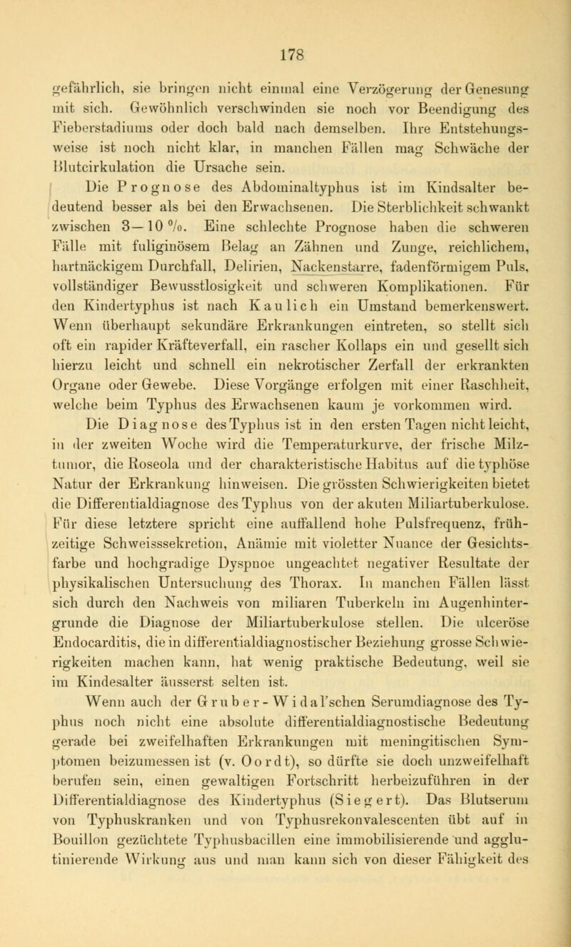 gefährlich, sie bringen nicht einmal eine Verzögerung der Genesung mit sich. Gewöhnlich verschwinden sie noch vor Beendigung des Fieberstadiums oder doch bald nach demselben. Ihre Entstehungs- weise ist noch nicht klar, in manchen Fällen mag Schwäche der Blutcirkulation die Ursache sein. Die Prognose des Abdominaltyphus ist im Kindsalter be- deutend besser als bei den Erwachsenen. Die Sterblichkeit schwankt zwischen 3—10%. Eine schlechte Prognose haben die schweren Fälle mit fuliginösem Belag an Zähnen und Zunge, reichlichem, hartnäckigem Durchfall, Delirien, Nackenstarre, fadenförmigem Puls, vollständiger Bewusstlosigkeit und schweren Komplikationen. Für den Kindertyphus ist nach Kaulich ein Umstand bemerkenswert. Wenn überhaupt sekundäre Erkrankungen eintreten, so stellt sich oft ein rapider Kräfteverfall, ein rascher Kollaps ein und gesellt sich hierzu leicht und schnell ein nekrotischer Zerfall der erkrankten Organe oder Gewebe. Diese Vorgänge erfolgen mit einer Llaschheit, welche beim Typhus des Erwachsenen kaum je vorkommen wird. Die Diagnose des Typhus ist in den ersten Tagen nicht leicht, in der zweiten Woche wird die Temperaturkurve, der frische Milz- tumor, die Roseola und der charakteristische Habitus auf diet}Tphöse Natur der Erkrankung hinweisen. Die grössten Schwierigkeiten bietet die Differentialdiagnose des Typhus von der akuten Miliartuberkulose. Für diese letztere spricht eine auffallend hohe Pulsfrequenz, früh- zeitige Schweisssekretion, Anämie mit violetter Nuance der Gesichts- farbe und hochgradige Dyspnoe ungeachtet negativer Resultate der physikalischen Untersuchung des Thorax. In manchen Fällen lässt sich durch den Nachweis von miliaren Tuberkeln im Augenhinter- grunde die Diagnose der Miliartuberkulose stellen. Die ulceröse Endocarditis, die in differentialdiagnostischer Beziehung grosse Schwie- rigkeiten machen kann, hat wenig praktische Bedeutung, weil sie im Kindesalter äusserst selten ist. Wenn auch der Gru b e r - Wi dal'schen Serumdiagnose des Ty- phus noch nicht eine absolute differentialdiagnostische Bedeutung gerade bei zweifelhaften Erkrankungen mit meningitischen Sym- ptomen beizumessen ist (v. Oordt), so dürfte sie doch unzweifelhaft berufen sein, einen gewaltigen Fortschritt herbeizuführen in der Differentialdiagnose des Kindertyphus (Siegert). Das Blutserum von Typhuskranken und von Typhusrekonvalescenten übt auf in Bouillon gezüchtete Typhusbacillen eine immobilisierende und agglu- tinierende Wirkung aus und man kann sich von dieser Fälligkeit des