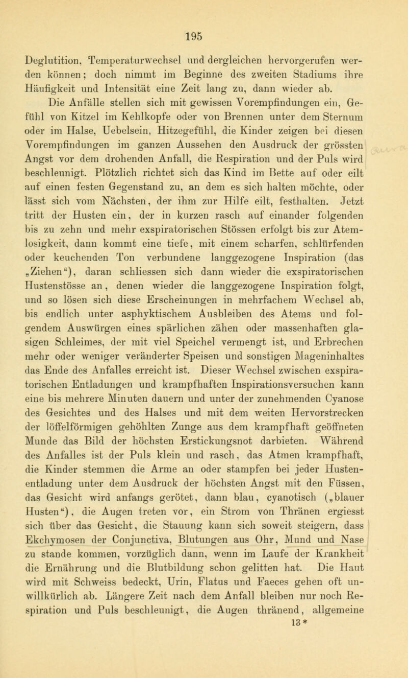 Deglutition, Temperaturwechsel und dergleichen hervorgerufen wer- den können; doch nimmt im Beginne des zweiten Stadiums ihre Häufigkeit und Intensität eine Zeit lang zu, dann wieder ab. Die Anfälle stellen sich mit gewissen Vorempfindungen ein, Ge- fühl von Kitzel im Kehlkopfe oder von Brennen unter dem Sternum oder im Halse, Uebelsein, Hitzegefühl, die Kinder zeigen bei diesen Vorempfindungen im ganzen Aussehen den Ausdruck der grössten Angst vor dem drohenden Anfall, die Respiration und der Puls wird beschleunigt. Plötzlich richtet sich das Kind im Bette auf oder eilt auf einen festen Gegenstand zu, an dem es sich halten möchte, oder lässt sich vom Nächsten, der ihm zur Hilfe eilt, festhalten. Jetzt tritt der Husten ein, der in kurzen rasch auf einander folgenden bis zu zehn und mehr exspiratorischen Stössen erfolgt bis zur Atem- losigkeit, dann kommt eine tiefe, mit einem scharfen, schlürfenden oder keuchenden Ton verbundene langgezogene Inspiration (das „Ziehen), daran schliessen sich dann wieder die exspiratorischen Hustenstösse an, denen wieder die langgezogene Inspiration folgt, und so lösen sich diese Erscheinungen in mehrfachem Wechsel ab, bis endlich unter asphyktischem Ausbleiben des Atems und fol- gendem Auswürgen eines spärlichen zähen oder massenhaften gla- sigen Schleimes, der mit viel Speichel vermengt ist, und Erbrechen mehr oder weniger veränderter Speisen und sonstigen Mageninhaltes das Ende des Anfalles erreicht ist. Dieser Wechsel zwischen exspira- torischen Entladungen und krampfhaften Inspirationsversuchen kann eine bis mehrere Minuten dauern und unter der zunehmenden Cyanose des Gesichtes und des Halses und mit dem weiten Hervorstrecken der löffeiförmigen gehöhlten Zunge aus dem krampfhaft geöffneten Munde das Bild der höchsten Erstickungsnot darbieten. Während des Anfalles ist der Puls klein und rasch, das Atmen krampfhaft, die Kinder stemmen die Arme an oder stampfen bei jeder Husten- entladung unter dem Ausdruck der höchsten Angst mit den Füssen, das Gesicht wird anfangs gerötet, dann blau, cyanotisch („blauer Husten), die Augen treten vor, ein Strom von Thränen ergiesst sich über das Gesicht, die Stauung kann sich soweit steigern, dass Ekchymosen der Conjunctiva, Blutungen aus Ohr, Mund und Nase zu stände kommen, vorzüglich dann, wenn im Laufe der Krankheit die Ernährung und die Blutbildung schon gelitten hat. Die Haut wird mit Schweiss bedeckt, Urin, Flatus und Faeces gehen oft un- willkürlich ab. Längere Zeit nach dem Anfall bleiben nur noch Re- spiration und Puls beschleunigt, die Augen thränend, allgemeine 13*