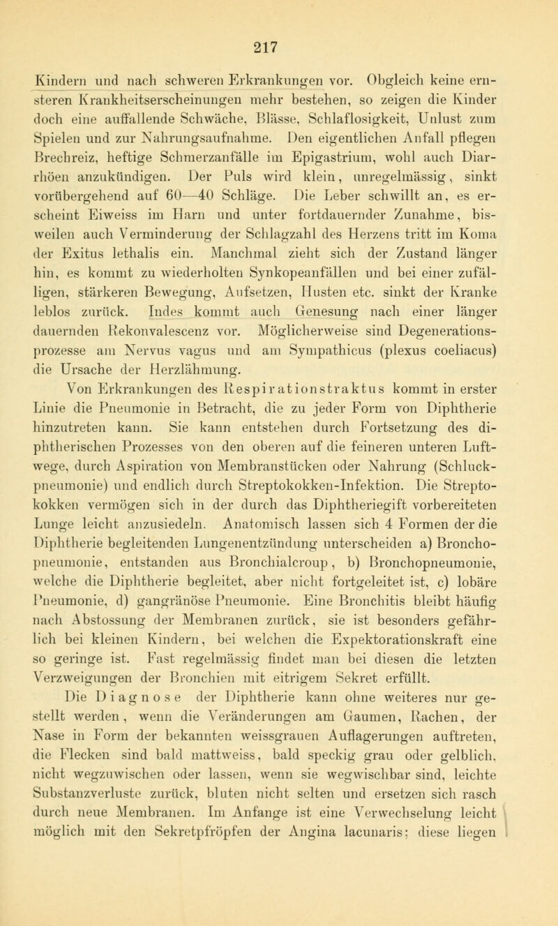 Kindern und nach schweren Erkrankungen vor. Obgleich keine ern- steren Krankheitserscheinungen mehr bestehen, so zeigen die Kinder doch eine auffallende Schwäche, Blässe, Schlaflosigkeit, Unlust zum Spielen und zur Nahrungsaufnahme. Den eigentlichen Anfall pflegen Brechreiz, heftige Schmerzanfälle im Epigastrium, wohl auch Diar- rhöen anzukündigen. Der Puls wird klein, anregelmässig, sinkt vorübergehend auf 60—40 Schläge. Die Leber schwillt an, es er- scheint Eiweiss im Harn und unter fortdauernder Zunahme, bis- weilen auch Verminderung der Schlagzahl des Herzens tritt im Koma der Exitus lethalis ein. Manchmal zieht sich der Zustand länger hin, es kommt zu wiederholten Synkopeanfällen und bei einer zufäl- ligen, stärkeren Bewegung, Aufsetzen, Husten etc. sinkt der Kranke leblos zurück. Indes kommt auch Genesung nach einer länger dauernden Rekonvalescenz vor. Möglicherweise sind Degenerations- prozesse am Nervus vagus und am Sympathicus (plexus coeliacus) die Ursache der Herzlähmung. Von Erkrankungen des Respirationstraktus kommt in erster Linie die Pneumonie in Betracht, die zu jeder Form von Diphtherie hinzutreten kann. Sie kann entstehen durch Fortsetzung des di- phtherischen Prozesses von den oberen auf die feineren unteren Luft- wege, durch Aspiration von Membranstücken oder Nahrung (Schluck- pneumonie) und endlich durch Streptokokken-Infektion. Die Strepto- kokken vermögen sich in der durch das Diphtheriegift vorbereiteten Lunge leicht anzusiedeln. Anatomisch lassen sich 4 Formen der die Diphtherie begleitenden Lungenentzündung unterscheiden a) Broncho- pneumonie, entstanden aus Bronchialcroup, b) Bronchopneumonie, welche die Diphtherie begleitet, aber nicht fortgeleitet ist, c) lobäre Pneumonie, d) gangränöse Pneumonie. Eine Bronchitis bleibt häufig nach Abstossung der Membranen zurück, sie ist besonders gefähr- lich bei kleinen Kindern, bei welchen die Expektorationskraft eine so geringe ist. Fast regelmässig findet man bei diesen die letzten Verzweigungen der Bronchien mit eitrigem Sekret erfüllt. Die Diagnose der Diphtherie kann ohne weiteres nur ge- stellt werden, wenn die Veränderungen am Gaumen, Rachen, der Nase in Form der bekannten weissgrauen Auflagerungen auftreten, die Flecken sind bald mattweiss, bald speckig grau oder gelblich, nicht wegzuwischen oder lassen, wenn sie wegwischbar sind, leichte Substanzverluste zurück, bluten nicht selten und ersetzen sich rasch durch neue Membranen. Im Anfange ist eine Verwechselung leicht möglich mit den Sekretpfröpfen der Angina lacunaris; diese liegen