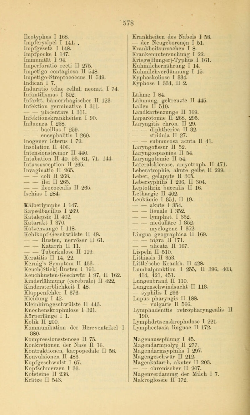 Ileotyphua I 168. Impferysipel I 141. , Impfgesetz I 148. Impfpocke I 147. Immunität I 94. Imperforatio recti II 275. Impetigo contagiosa II 548. Impetigo-Streptococcus II 549. Indican I 7. Induratio telae cellul. neonat. I 74. Infantilismus I 302. Infarkt, hämorrhagischer II 123. Infektion germinative I 311. placentare I 311. Infektionskrankheiten I 90. Influenza I 258. bacillus I 259. encephalitis I 260. Inogener Icterus I 72. Insolation II 406. Intensionstremor II 440. Intubation II 40, 53, 61, 71, 144. Intussusception II 265. Invaginatio II 265. coli II 268. ilei II 265. ileocoecalis II 265. Ischias I 284. Kälberlymphe I 147. Kapselbacillus I 269. Katalepsie II 402. Katarakt I 370. Katzenzunge I 118. Kehlkopf-Geschwülste II 48. Husten, nervöser II 61. Katarrh II 11. Tuberkulose II 119. Keratitis II 14, 22. Kernig's Symptom II 463. Keuch(Stick)-Husten I 191. Keuchhusten-Geschwür 1 97, II 162. Kinderlähmung (cerebrale) II 422. Kindersterblichkeit I 48. Klappenfeh]er I 376. Kleidung I 42. Kleinhirngeschwülste II 443. Knochenskrophulose I 321. Körperlänge I 1. Kolik II 200. Kommunikation der Herzventrikel I 380. Kompressionsstenose II 75. Konkretionen der Nase II 16. Kontraktionen, karpopedale II 58. Konvulsionen II 483. Kopfgeschwulst I 67. Kopfschmerzen I 36. Kotsteine II 238. Krankheiten des Nabels I 58. — der Neugeborenen I 51. Krankheitsursachen I 8. Krankenuntersuchung I 22. Kriegs(Hunger)-Typhus I 161. Kuhmilchernährung I 14. Kuhmilchverdünnung I 15. Kyphoskoliose I 334. Kyphose I 334, II 2. Lähme I 84. Lähmung, gekreuzte II 445. Lallen II 510. Landkartenzunge II 169. Laparotomie II 268, 295. Larvngitis chron. II 29. diphtherica II 32. stridula II 27. submucosa acuta II 41. Laryngofissur II 52. Laryngospasmus II 54. Laryngotomie II 54. Lateralsklerose, amyotroph. II 471. Leberatrophie, akute gelbe II 299. Leber, gelappte II 305. Lebersyphilis I 296, II 304. Leptothrix buccalis II 16. Lethargie II 402. Leukämie I 351, II 19. akute I 354. — — lienale I 352. lymphat. I 352. medulläre I 352. myelogene I 352. Lingua geographica II 169. nigra II 171. plicata II 167. Lispeln II 510. Lithiasis II 353. Little'sche Krankh. II 428. Lumbalpunktion I 255, II 396, 403, 414, 421. 451. Lungenbrand II 110. Lungenschwindsucht II 113. — Syphilis I 296. Lupus pharyngis II 188. — — vulgaris II 566. Lymphadenitis retropharyngealis II 190. Lymphdrüsenskrophulose I 221. Lymphe et asia linguae II 172. Magenausspülung I 45. Magendarmpolyp II 277. Magendarmsyphilis I 297. Magengeschwür II 212. Magenkatarrh, akuter II 203. — — chronischer II 207. Magenverdauung der Milch I 7.