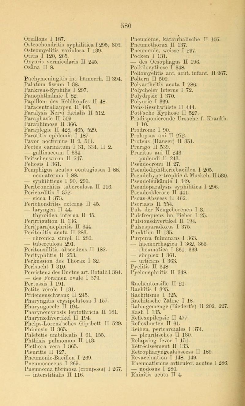Oreillons I 187. ochondritis syphilitica I 295, 303. Osteomyelitis variolosa I 139. Otitis I 120, 265. Oxyuris vermicularis II 245. Ozäna II 8. Pachymeningitis int. hämorrh. II 394. Palatuni fissum I 38. Pankreas-Syphilis I 297. Panophthafmie I 82. Papillom des Kehlkopfes II 48. Paracentrallappen II 445. Paralysis Nervi facialis II 512. Paraphasie II 509. Paraphimose II 366. Paraplegie II 428, 465, 529. Parotitis epidemia I 187. Pavor nocturnus II 2, 511. Pectus carinatum I 31, 334. II 2. — gallinaceum I 334. Peitschenwurm II 247. Peliosis I 361. Pemphigus acutus contagiosus I 88. — neonatorum I 88. — syphiliticus I 90, 299. Peribronchitis tuberculosa II 116. Pericarditis I 372. — sicca I 373. Perichondritis externa II 45. — laryngea II 44. — thvroidea interna II 45. Perirrigation II 136. Peri(para)nephritis II 344. Peritonitis acuta II 283. — chronica simpl. II 289. - tuberculosa 291. Peritonsillitis abscedens II 182. Perityphlitis II 253. Perkussion des Thorax I 32. Perlsucht I 310. Persistenz des Ductus art. Botallil 384. — des Foramen ovale I 379. Pertussis I 191. Petite veröle 1 131. Pfriemenschwanz II 245. Pharyngitis erysipelatosa I 157. Pharyngocele II 194. Pharynomycosis leptothricia II 181. Pharynxdivertikel II 194. Phelps-Lorenz'sches Gipsbett II 529. Phimosis II 365. Phlebitis umbilicalis I 61. 155. Phthisis pulmonum II 113. Plethora vera I 365. Pleuritis II 127. Pneumonie-Bacillen I 269. Pneumococcus I 269. Pneumonia fibrinosa (crouposa) 1 267. - interstitialis II 116. ! Pneumonie, katarrhalische II 105. Pneumothorax II 137. '■ Pneumonie, weisse I 297. j Pocken I 131. — des Oesophagus II 196. Poikilocythose I 348. Poliomyelitis ant. acut, infant. II 267. Poltern II 509. Polyarthritis acuta I 286. Polycholer Icterus I 72. Polydipsie I 370. Polyurie I 369. Pons-Geschwülste II 444. Pott'sche Kyphose II 527. Prädisponierende Ursache f. Krankh. I 10. Prodrome I 90. Prolapsus ani II 272. Proteus (Hauser) II 351. Prurigo II 539. Pruritus ani II 243. - pudendi II 243. Pseudocroup II 27. Pseudodiphtheriebacillen I 205. Pseudohypertrophie d. Muskeln II 530. < Pseudoleukämie I 349. : Pseudoparalyse syphilitica I 296. Pseudosklerose II 441. I Psoas-Abscess II 462. Psoriasis II 554. Puls der Neugeborenen I 3. Pulsfrequenz im Fieber I 25. Pulsionsdivertikel II 194. Pulsusparadoxus I 375. Punktion II 135. Purpura fuhninans I 363. — haemorrhagica I 362. 363. - fheumatica I 361. 363. — simplex I 361. — urticans I 363. I Pyelitis II 348. Pyelonephritis II 348. Itachentonsille II 21. Rachitis I 325. Rachitisme I 325. Rachitische Zähne I 18. Rahmgemenge (Biedert's) II 202, 227. Rasb I 135. Reflexepilepsie II 477. Reflexhusten II 61. Reiben, pericardiales 1 37-4. — pleuritisches II 130. Relapsing fever I 151. Retrecissement II 133. Retropharvngealabsces> II 189. Revaccination I 148. 149. Rheumatismus articulor. acutus I 286. — nodosus I 280. Rhinitis acuta II 4.