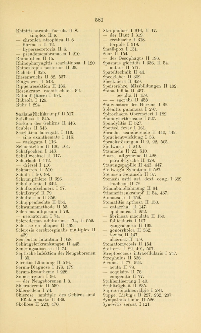 Rhinitis atroph, foetida II 8. simplex II 8. — chronica atrophica II 8. — fibrinosa II 12. — hypersecretoria II 6. — pseudomembranacea I 210. Rhinolithen II 15. Rhinopharyngitis scarlatinosa I 120. Rhinoskopia posterior II 23. Richets I 325. Riesenwuchs II 82, 537. Ringworm II 543. Rippenresektion II 136. Rosenkranz, rachitischer I 32. Rotlauf (Rose) I 154. Rubeola I 128. Ruhr I 224. Saalam(Nick)krampf II 517. Salzfluss II 545. Sarkom des Gehirns II 446. Scabies II 543. Scarlatina laevigata I 116. — sine exanthemate I 116. — variegata I 116. Schachtelton II 100, 104. Schafpocken I 143. Schallwechsel II 117. Scharlach I 112. - -friesel I 116. Schnarren II 510. Schule I 20, 98. Schrumpfniere II 326. Schulanämie I 342. Schulkopfschmerz I 37. Schulkropf II 79. Schulpissen II 356. Schuppenflechte II 554. Schwammmethode II 53. Sclerema adiposum I 76. - neonatorum I 74. Scleroderma adultorum I 74, II 559. Sclerose en plaques II 439. Sclerosis cerebrospinalis multiplex II 439. Scorbutus infantum I 358. Sehhügelerkrankungan II 445. Senkungsabscesse II 74. Septische Infektion der Neugeborenen I 85. Serratus-Lähmung II 516. Serum-Diagnose I 178, 179. Serum-Exantheme I 228. Sinnesorgane I 36. - der Neugeborenen I 8. Sklerodermie II 559. Skleroedem I 74. Sklerose, multiple des Gehirns und Rückenmarks II 439. Skoliose II 223, 470. Skrophulose I 316, II 17. — der Haut I 319. — erethische I 318. — torpide I 318. Small-pox I 131. Soor 11 154. — des Oesophagus II 196. Spasmus glottidis I 336, II 54. — nutans II 517. Spateltechnik II 44. Speckleber II 302. Speckniere II 329. Speiseröhre, Missbildungen II 192. Spina bifida II 457. — — oeculta II 458. sacralis II 458. Spitzenstoss des Herzens 1 32. Splenitis gummosa I 297. Spirochaeta Obermeieri I 182. Spondylarthrocace I 527. Spondylitis II 527. Spotted fever I 161. Sprache, scandierende II 440, 442. Sprachentwicklung I 36. Sprachstörungen H 2, 22, 505. Spulwurm II 240. Stammeln II 22, 510. Starre, allgemeine II 428. - paraplegische II 428. Stauungspapille II 443, 447. Stellwag's Symptom II 527. Stenosen-Geräusch II 37. Stenosis ostii art. dext. cong. I 389, — tracheae II 72. Stimmbandlähmung II 64. Stimmritzenkrampf II 54, 437. Stomacace II 159. Stomatitis apthosa II 150. — catarrhal. II 147. — epidemica II 252. — fibrinosa maculata II 150. — follicularis I 107. — gangraenosa II 163. — gonorrhoica II 362. — toxica II 147. - ulcerosa II 159. Stomatomycosis II 154. Stottern II 22, 491, 507. Streptococcus intracellularis I 247. Strophulus II 538. Struma II 77, 524. — acuta II 78. — acquisita II 78. — congenita II 77. Stuhlentleerung I 40. Stuhlträgheit II 235. Supraorbitalneuralgie I 284. Suppe, Liebig's II 227, 232, 297. Sympathikotomie II 526. Synovitis serosa I 121.
