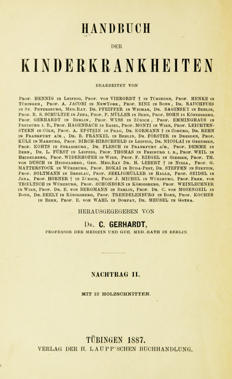 HANDBUCH PER KINDERKRANKHEITEN BEARBEITET VON Pkof. HENNIG in Leipzig, Prof, von VIERORDT t ™ Tübingen, Prof. HENKE in Tübingen, Peof. A. JACOBI in NewYork, Prof. BINZ in Bonn , Dr. RAUCHFUSS in St. Petersburg, Med.Rat. Dr. PFEIFFER in Weimar, Dr. BAGINSKY in Berlin, Prof. B. S. SCHULTZE in Jena, Prof. P. MÜLLER in Bern, Prof. BOHN in Königsberg, Prof. GERHARDT in Berlin , Prof. WYSS in Zürich , Prof. EMMINGHAUS in Freiburg i. B., Prof. HAGENBACH in Basel, Prof. MONTI in Wien, Prof. LEICHTBN- STERN in Cöln, Prof. a. EPSTEIN in Prag, Dr. KORMANN t in Coburg, Dr. REHN in Frankfurt a/m., Dr. B. FRÄNKEL in Berlin, Dr. FÖRSTER in Dresden, Prof. KÜLZ in Marburg, Prof. BIRCH-HIRSCHFELD in Leipzig, Dr. NICOLAI in Greussen, Prof. KOHTS in Strassburg, Dr. FLESCH in Frankfurt a/m., Prof. DEMME in Bern, Dr. L. FÜRST in Leipzig, Prof. THOMAS in Freiburg i. b., Prof. WEIL in Heidelberg, Prof. WIDERHOFER in Wien, Prof. F. RIEGEL in Giessen, Prof. TU. von DUSCH in Heidelberg, Geh. Med.Rat Dr. H. LEBERT f in Nizza, Prof. G. MATTERSTOCK in Würzburg, Prof. BOKAI in Buda-Pest, Dr. STEFFEN in Stettin, Prof. SOLTMANN in Breslau, Prof. SEELIGMÜLLER in Halle, Prof. SEIDEL in Jena, Prof. HORNER f in Zi rich, Prof J. MICHEL in Würzburg, Prof. Frhr. von TRCELTSCH in Würzbürg, Prof. SCHÖNBORN in Königsberg, Prof. WEINLECHNER in Wien, Prof. Dr. E. von BERGMANN in Berlin, Prof. Dr. C. von MOSENGEIL in Bonn, Dr. BEELY in Königsberg, Prof. TRENDELENBURG in Bonn, Prof. KOCHER in Bern, Prof. E. von WAHL in Dorpat, Dr. MEUSEL in Gotha. HBRAUSGEGEGEBEN VON De. C. GERHARDT, PROFESSOR DER MEDICIN UND GEH. MED-RATH IN BERLIN. NACHTRAG II. MIT 12 HOLZSCHNITTEN. TÜBINGEN 1887.