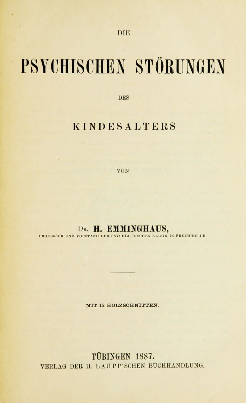 DIE PSYCHISCHEN STÖRUNGEN DES KINDESALTERS VON De. h. emminghaus, PROFESSOR UND VORSTAND DER PSYCHIATRISCHEN KLINIK IN FREIRUHG I.B. MIT 12 HOLZSCHNITTEN. TÜBINGEN 1887.