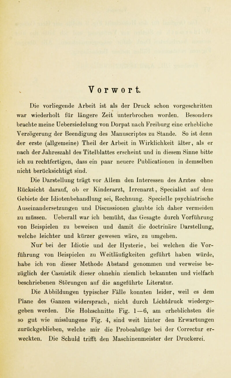 Vorwort. Die vorliegende Arbeit ist als der Druck schon vorgeschritten war wiederholt für längere Zeit unterbrochen worden. Besonders brachte meine Uebersiedelung von Dorpat nach Freiburg eine erhebliche Verzögerung der Beendigung des Manuscriptes zu Stande. So ist denn der erste (allgemeine) Theil der Arbeit in Wirklichkeit älter, als er nach der Jahreszahl des Titelblattes erscheint und in diesem Sinne bitte ich zu rechtfertigen, dass ein paar neuere Publicationen in demselben nicht berücksichtigt sind. Die Darstellung trägt vor Allem den Interessen des Arztes ohne Rücksicht darauf, ob er Kinderarzt, Irrenarzt, Specialist auf dem Gebiete der Idiotenbehandlung sei, Rechnung. Specielle psychiatrische Auseinandersetzungen und Discussionen glaubte ich daher vermeiden zu müssen. Ueberall war ich bemüht, das Gesagte durch Vorführung von Beispielen zu beweisen und damit die doctrinäre Darstellung, welche leichter und kürzer gewesen wäre, zu umgehen. Nur bei der Idiotie und der Hysterie, bei welchen die Vor- führung von Beispielen zu Weitläufigkeiten geführt haben würde, habe ich von dieser Methode Abstand genommen und verweise be- züglich der Casuistik dieser ohnehin ziemlich bekannten und vielfach beschriebenen Störungen auf die angeführte Literatur. Die Abbildungen typischer Fälle konnten leider, weil es dem Plane des Ganzen widersprach, nicht durch Lichtdruck wiederge- geben werden. Die Holzschnitte Fig. 1—6, am erheblichsten die so gut wie misslungene Fig. 4, sind weit hinter den Erwartungen zurückgeblieben, welche mir die Probeabzüge bei der Correctur er- weckten. Die Schuld trifft den Maschinenmeister der Druckerei.