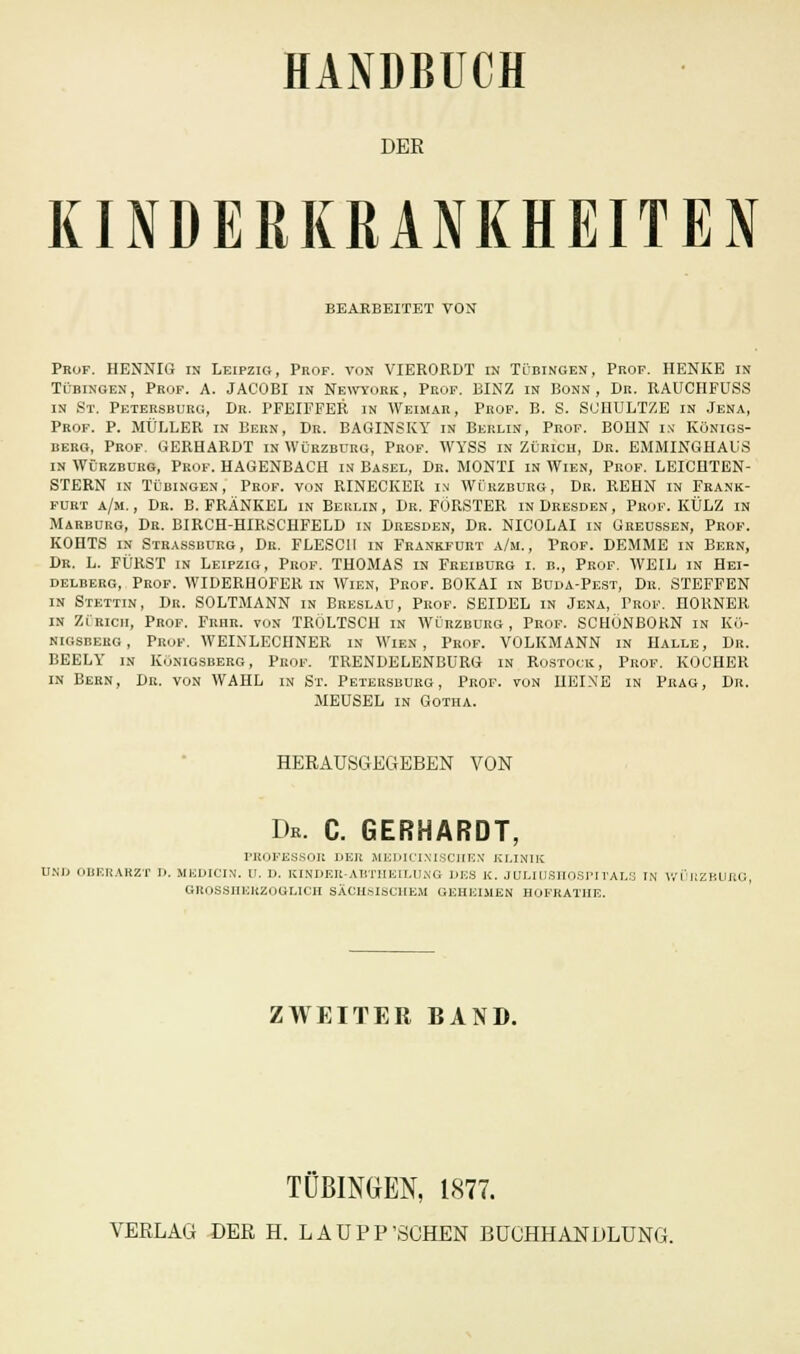 DER KINDERKRANKHEITEN BEARBEITET VON Prof. HENNIG in Leipzig, Prof. von VIERORDT in Tübingen, Prof. HENKE in Tübingen, Prof. A. JACOBI in Newyork, Prof. BINZ in Bonn, Dr. RAUCHFUSS in St. Petersburg, Dr. PFEIFFER in Weimar, Prof. B. S. SUHULTZE in Jena, Prof. P. MÜLLER in Bern, Dr. BAGINSKY in Berlin, Prof. BOHN in Königs- berg, Prof. GERHARDT in Würzbürg, Prof. WYSS in Zürich, Dr. EMMINGHAUS in Würzbürg, Prof. HAGENBACH in Basel, Dr. MONTI in Wien, Prof. LEICHTEN- STERN in Tübingen, Prof. von RINECKER in Würzburg, Dr. REHN in Frank- furt a/m. , Dr. B. FRÄNKEL in Berlin , Dr. FÖRSTER in Dresden , Prof. KÜLZ in Marburg, Dr. BIRCH-HIRSCHFELD in Dresden, Dr. NICOLAI in Greussen, Prof. KOHTS in Strassbdrg, Dr. FLESCII in Frankfurt a/m., Prof. DEMME in Bern, Dr. L. FÜRST in Leipzig, Prof. THOMAS in Freiburg i. b., Prof. WEIL in Hei- delberg, Prof. WIDERHOFER in Wien, Prof. BOKAI in Buda-Pest, Dr, STEFFEN in Stettin, Dr. SOLTMANN in Breslau, Prof. SEIDEL in Jena, Prof. HORNER in Zürich, Prof. Frhr. von TRÖLTSCH in Würzburg, Prof. SCHÖNBORN in Kö- nigsberg, Prof. WEIXLECIINER in Wien, Prof. VOLKMANN in Halle, Dr. BEELY in Königsberg, Prof. TRENDELENBURG in Rostock, Prof. KOCHER in Bern, Dr. von WAHL in St. Petersburg, Prof. von HEISE in Prag, Dr. MEUSEL in Gotha. HERAUSGEGEBEN VON Dk. C. GERHARDT, PROFESSOR DER MEDICINISCHEX KLINIK UNI) OBERARZT I). MEDICIN. ü. 1). KINDER-ABTHEILUNG DES K. JULIÜSHOSPITALS IN WÜRZBUJtG, GROSSHERZOGLICH SÄCHSISCHEM GEHEIMEN HOFRATHE. ZWEITER BAND. TÜBINGEN, 1877. VERLAG DER H. LAUPP'SCHEN BÜCHHANDLUNG.