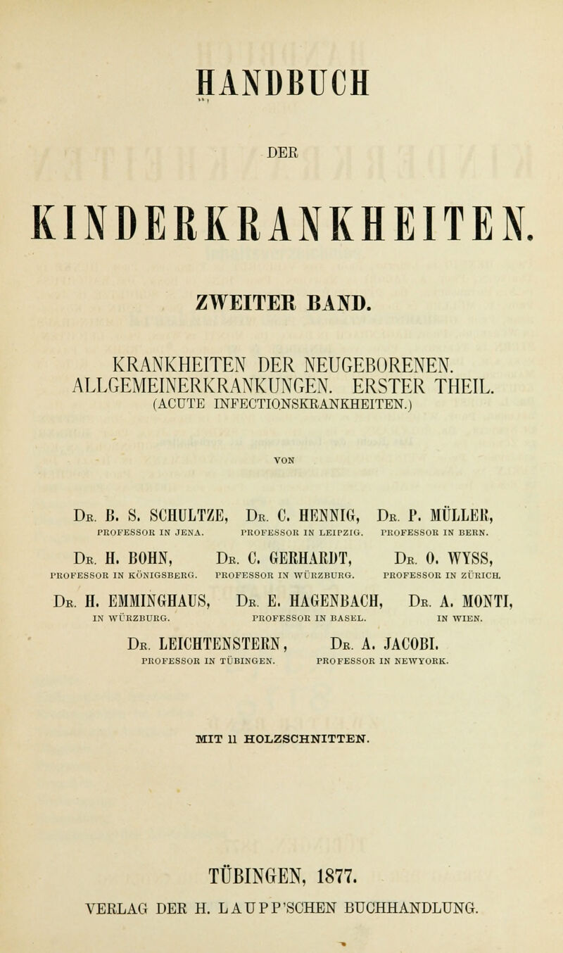 DER KINDERKRANKHEITEN. ZWEITER BAND. KRANKHEITEN DER NEUGEBORENEN. ALLGEMEINERKRANKUNGEN. ERSTER THEIL. (ACUTE INFECTIQNSKRANKHEITEN.) Dr. ß. S. SCHULTZE, Dr. 0. HENNIG, Dr. P. MULLER, PROFESSOR IN JENA. PROFESSOR IN LEIPZIG. I'KOFESSOK IN BERN. Dr. H. BOHN, Dr. C. GERHARDT, Dr. 0. WYSS, PROFESSOR IN KÖNIGSBERG. PROFESSOR IN WÜRZBURG. PROFESSOR IN ZÜRICH. Dr. H. EMMINGHAUS, Dr. E. HAGENBACH, Dr. A. MONTI, IN WÜRZBURG. PROFESSOR IN BASEL. IN WIEN. Dr. LEICHTENSTERN, Dr. a. jacobi. PROFESSOR IN TÜBINGEN. PROFESSOR IN NEWYORK. MIT 11 HOLZSCHNITTEN. TÜBINGEN, 1877.