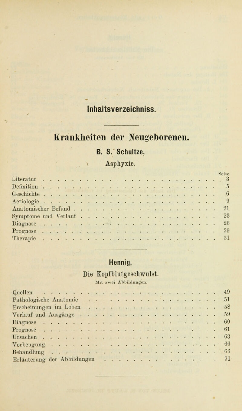 Krankheiten der Neugeborenen. B. S. Schnitze. \ Asphyxie. Seite Literatur 3 Definition 5 Geschichte 6 Aetiologie ... 9 Anatomischer Befund 21 Symptome und Verlauf 23 Diagnose .... 26 Prognose . 29 Therapie 31 Hennig, Die Kopfblutgeschwulst. Mit zwei Abbildungen. Quellen 49 Pathologische Anatomie . . 51 Erscheinungen im Leben 58 Verlauf und Ausgänge 59 Diagnose • • 60 Prognose ... ■ .61 Ursachen 63 Vorbeugung 66 Behandlung ... 60 Erläuterung der Abbildungen . 71