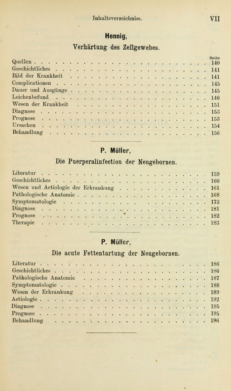 Hennig, Verhärtung des Zellgewebes. Seite Quellen 140 Geschichtliches 141 Bild der Krankheit 141 Complicationen 145 Dauer und Ausgänge 145 Leichenbefund 146 Wesen der Krankheit 151 Diagnose 153 Prognose 153 Ursachen 154 Behandlung 156 P. Müller, Die Puerperalinfection der Neugebornen. Literatur 159 Geschichtliches 160 Wesen und Aetiologie der Erkrankung 161 Pathologische Anatomie 168 Symptomatologie 173 Diagnose 181 Prognose  182 Therapie 183 P. Müller, Die acute Fettentartung der Neugebornen. Literatur .... 186 Geschichtliches 186 Pathologische Anatomie 187 Symptomatologie 188 Wesen der Erkrankung 189 Aetiologie 192 Diagnose 195 Prognose 195 Behandlung 196