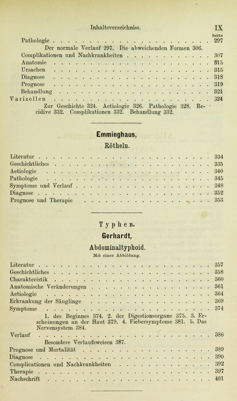 Seite Pathologie 297 Der normale Verlauf 297. Die abweichenden Formen 306. Complikationen und Nachkrankheiten 307 Anatomie 315 Ursachen 315 Diagnose 318 Prognose 319 Behandlung 321 Varizellen 324 Zur Geschichte 324. Aetiologie 326. Pathologie 328. Re- cidive 332. Complikationen 332. Behandlung 332. Emminghaus, Röthein. Literatur 334 Geschichtliches 335 Aetiologie 340 Pathologie - 345 Symptome und Verlauf 348 Diagnose 352 Prognose und Therapie 353 T y p h e n. Gerhardt, Abdominaltyphoid. Mit eiuer Abbildung. Literatur 357 Geschichtliches 358 Charakteristik 360 Anatomische Veränderungen 361 Aetiologie 364 Erkrankung der Säuglinge 369 Symptome 374 1. des Beginnes 374. 2. der Digestionsorgane 375. 3. Er- scheinungen an der Haut 379. 4. Fiebersymptome 381. 5. Das Nervensystem 384. Verlauf 386 Besondere Verlaufsweisen 387. Prognose und Mortalität 389 Diagnose 390 Complicationen und Nachkrankheiten 392 Therapie 397 Nachschrift 401