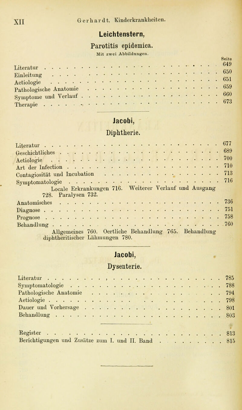 Leichtenstern, Parotitis epidemica. Mit zwei Abbildungen. Seite T., , 649 Literatur Einleitung , ,. , . . 651 Aetiologie Pathologische Anatomie b&y Symptome und Verlauf 660 Therapie 673 Jacobi, Diphtherie. Literatur ti77 Geschichtliches 689 Aetiologie '00 Art der Infection 710 Contagiosität und Incubation 713 Symptomatologie 716 Locale Erkrankungen 716. Weiterer Verlauf und Ausgang 728. Paralysen 732. Anatomisches 736 Diagnose 751 Prognose 758 Behandlung 760 Allgemeines 760. Oertliche Behandlung 765. Behandlung diphtheritischer Lähmungen 780. Jacobi, Dysenterie. Literatur 785 Symptomatologie ... 788 Pathologische Anatomie ....... 794 Aetiologie .... 798 Dauer und Vorhersage 801 Behandlung 803 Register 813