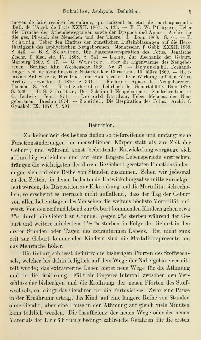 moyen de faire respirer les enfants, qui naissent en etat de mort apparente. Bnll. de l'Acad. de Paris XXXII. 1867. p. 133. — E. F. W. Pflüger, lieber die Ursache der Atheiubewegungen sowie der Dyspnoe und Apnoe. Archiv für die ges. Physiol. des Menschen und der Thiere. I. Bonn 1868. S. 61. — F. Sc hur ig, Ueber den Einfluss der künstlichen Lufteinblasungen auf die Herz- thätigkeit des asphyctischen Neugeborenen. Monatsschr. f. Gebk. XXXII. 1868. S. 446. — B. S. Schultze, Die Placentarrespiration des Fötus. Jenaische Ztschr. f. Med. etc. IV. 1868. S. 541. — Lahs, Zur Mechanik der Geburt. Marburg 1869. S. 17. — G. Wurster, Ueber die Eigenwärme des Neugebo- renen. Berliner klin. Wochenschr. 1869. Nr. 37. — Heyer da hl, Forhand- linger ved de skandinaviske Naturforsker Christiania 10. März 1869. — Her- mann Schwartz, Hirndruck und Hautreize in ihrer Wirkung auf den Fötus. Archiv f. Gynäkol. I. 1870. S. 361. — Kehr er, Apnoe des Neugeborenen. Ebendas. S. 478. — Karl Schröder, Lehrbuch der Geburtshülfe. Bonn 1870. S. 536. — B. S. Schultze, Der Scheintod Neugeborener. Sendschreiben an C. Ludwig. Jena 1871. — Leopold Landau, Ueber Melaena der Neu- geborenen. Breslau 1874. — Zweifel, Die Respiration des Fötus. Archiv f. Gynäkol. IX. 1876. S. 291. Definition. Zu keiner Zeit des Lebens finden so tiefgreifende und umfangreiche Functionsänderungen im menschlichen Körper statt als zur Zeit der Geburt; und während sonst bedeutende Entwickelungsvorgänge sich allmälig vollziehen und auf eine längere Lebensperiode erstrecken, drängen die wichtigsten der durch die Geburt gesetzten Functionsänder- ungen sich auf eine Reihe von Stunden zusammen. Sehen wir jedesmal zu den Zeiten, in denen bedeutende Entwickelungsabschnitte zurückge- legt werden, die Disposition zur Erkrankung und die Mortalität sich erhö- hen, so erscheint es hiernach nicht auffallend, dass der Tag der Geburt von allen Lebenstagen des Menschen die weitaus höchste Mortalität auf- weist. Von den reif and lebend zur Geburt kommenden Kindern gehen etwa 3°/o durch die Geburt zu Grunde, gegen 2°/o sterben während der Ge- burt und weitere mindestens 1 */2 °/o sterben in Folge der Geburt in den ersten Stunden oder Tagen des extrauterinen Lebens. Bei nicht ganz reif zur Geburt kommenden Kindern sind die Mortalitätsprocente um das Mehrfache höher. Die Geburt schliesst definitiv die bisherigen Pforten des Stoffwech- sels, welcher bis dahin lediglich auf dem Wege der Nabelgefässe vermit- telt wurde; das extrauterine Leben bietet neue Wege für die Athmung und für die Ernährung. Fällt ein längeres Intervall zwischen den Ver- schluss der bisherigen und die Eröffnung der neuen Pforten des Stoff- wechsels, so bringt das Gefahren für die Fortexistenz. Zwar eine Pause in der Ernährung erträgt das Kind auf eine längere Reihe von Stunden ohne Gefahr, aber eine Pause in der Athmung auf gleich viele Minuten kann tödtlich werden. Die Insufficienz der neuen Wege oder des neuen Materials der Ernährung bedingt zahlreiche Gefahren für die ersten