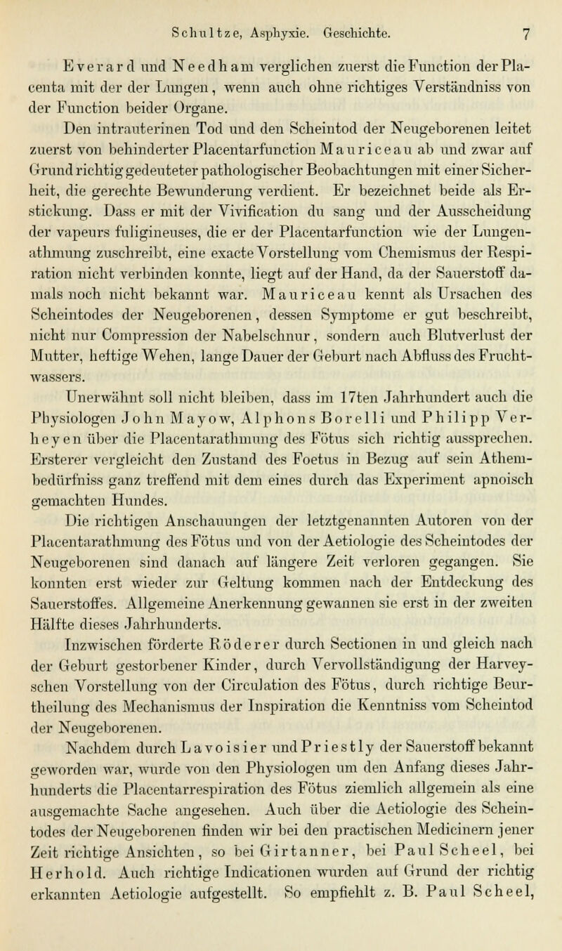 Everard und Needhani verglichen zuerst die Function derPla- centa mit der der Lungen, wenn auch ohne richtiges Verständniss von der Function beider Organe. Den intrauterinen Tod und den Scheintod der Neugeborenen leitet zuerst von behinderter Placentarfunction Mauriceau ab und zwar auf Grund richtig gedeuteter pathologischer Beobachtungen mit einer Sicher- heit, die gerechte Bewunderung verdient. Er bezeichnet beide als Er- stickung. Dass er mit der Vivification du sang und der Ausscheidung der vapeurs fuligineuses, die er der Placentarfunction wie der Lungen- athmung zuschreibt, eine exacte Vorstellung vom Chemismus der Respi- ration nicht verbinden konnte, liegt auf der Hand, da der Sauerstoff da- mals noch nicht bekannt war. Mauriceau kennt als Ursachen des Scheintodes der Neugeborenen, dessen Symptome er gut beschreibt, nicht nur Compression der Nabelschnur, sondern auch Blutverlust der Mutter, heftige Wehen, lange Dauer der Geburt nach Abfluss des Frucht- wassers. Unerwähnt soll nicht bleiben, dass im 17ten Jahrhundert auch die Physiologen John M a y o w, A1 p h o n s B o r e 11 i und Philipp V e r- heyen über die Placentarathmung des Fötus sich richtig aussprechen. Ersterer vergleicht den Zustand des Foetus in Bezug auf sein Athem- bedürfniss ganz treffend mit dem eines durch das Experiment apnoisch gemachten Hundes. Die richtigen Anschauungen der letztgenannten Autoren von der Placentarathmung des Fötus und von der Aetiologie des Scheintodes der Neugeborenen sind danach auf längere Zeit verloren gegangen. Sie konnten erst wieder zur Geltung kommen nach der Entdeckung des Sauerstoffes. Allgemeine Anerkennung gewannen sie erst in der zweiten Hälfte dieses Jahrhunderts. Inzwischen förderte R ö d e r e r durch Sectionen in und gleich nach der Geburt gestorbener Kinder, durch Vervollständigung der Harvey- schen Vorstellung von der Circulation des Fötus, durch richtige Beur- theilung des Mechanismus der Inspiration die Kenntniss vom Scheintod der Neugeborenen. Nachdem durch L a v o i s i e r und P r i e s 11 y der Sauerstoff bekannt geworden war, wurde von den Physiologen um den Anfang dieses Jahr- hunderts die Placentarrespiration des Fötus ziemlich allgemein als eine ausgemachte Sache angesehen. Auch über die Aetiologie des Schein- todes der Neugeborenen finden wir bei den practischen Medieinem jener Zeit richtige Ansichten , so bei Girtanner, bei Paul Scheel, bei Herhold. Auch richtige Indicationen wurden auf Grund der richtig erkannten Aetiologie aufgestellt. So empfiehlt z. B. Paul Scheel,