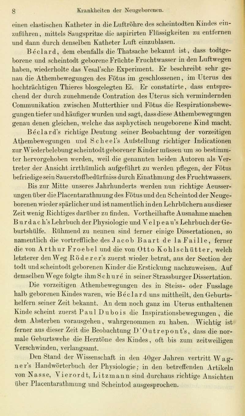 einen elastischen Katheter in die Luftröhre des scheintodten Kindes ein- zuführen , mittels Saugspritze die aspirirten Flüssigkeiten zu entfernen und dann durch denselben Katheter Luft einzublasen. Beclard, dem ebenfalls die Thatsache bekannt ist, dass todtge- borene und scheintodt geborene Früchte Fruchtwasser in den Luftwegen haben, wiederholte das Vesal'sche Experiment. Er beschreibt sehr ge- nau die Athembewegungen des Fötus im geschlossenen, im Uterus des hochträchtigen Thieres biosgelegten Ei. Er constatirte, dass entspre- chend der durch zunehmende Contration des Uterus sich vermindernden Communikation zwischen Mutterthier und Fötus die Respirationsbewe- gungen tiefer und häufiger wurden und sagt, dass diese Athembewegungen genau denen gleichen, welche das asphyctisch neugeborene Kind macht. Beclard's richtige Deutung seiner Beobachtung der vorzeitigeil Athembewegungen und Scheel's Aufstellung richtiger Indurationen zur Wiederbelebung scheintodt geborener Kinder müssen um so bestimm- ter hervorgehoben werden, weil die genannten beiden Autoren als Ver- treter der Ansicht irrthümlich aufgeführt zu werden pflegen, der Fötus befriedige sein Sauerstoffbedürfniss durch Einathmung des Fruchtwassers. Bis zur Mitte unseres Jahrhunderts werden nun richtige Aeusser- ungen über die Placentarathmung des Fötus und den Scheintod der Neuge- borenen wieder spärlicher und ist namentlich in den Lehrbüchern aus dieser Zeit wenig Richtiges darüber zu finden. Vortheilhafte Ausnahme machen B u r d a c h's Lehrbuch der Physiologie und V e 1 p e a u's Lehrbuch der Ge- burtshülfe. Rühmend zu nennen sind ferner einige Dissertationen, so namentlich die vortreffliche des Jacob Baart de laFaille, ferner die von Arthur Froebel und die von Otto Kohlschütter, welch letzterer den Weg Röderer's zuerst wieder betrat, aus der Section der todt und scheintodt geborenen Kinder die Erstickung nachzuweisen. Auf demselben Wege folgte ihm Schure in seiner Strassburger Dissertation. Die vorzeitigen Athembewegungen des in Steiss- oder Fusslage halb geborenen Kindes waren, wie Beclard uns mittheilt, den Geburts- helfern seiner Zeit bekannt. An dem noch ganz im Uterus enthaltenen Kinde scheint zuerst Paul Dubois die Inspirationsbewegungen, die dem Absterben vorausgehen, wahrgenommen zu haben. Wichtig ist ferner aus dieser Zeit die Beobachtung D'Outrepont's, dass die nor- male Geburtswehe die Herztöne des Kindes, oft bis zum zeitweiligen Verschwinden, verlangsamt. Den Stand der Wissenschaft in den 40ger Jahren vertritt Wa g- ner's Handwörterbuch der Physiologie; in den betreffenden Artikeln von Nasse, Vierordt, Litzmann sind durchaus richtige Ansichten über Placentarathmung und Scheintod ausgesprochen.