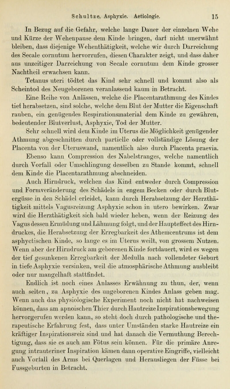 In Bezug auf die Gefahr, welche lange Dauer der einzelnen Wehe und Kürze der Wehenpause dem Kinde bringen, darf nicht unerwähnt bleiben, dass diejenige Wehenthätigkeit, welche wir durch Darreichung des Seeale cornutum hervorrufen, diesen Charakter zeigt, und dass daher aus unzeitiger Darreichung von Seeale cornutum dem Kinde grosser Nachtheil erwachsen kann. Tetanus uteri tödtet das Kind sehr schnell und kommt also als Scheintod des Neugeborenen veranlassend kaum in Betracht. Eine Reihe von Anlässen, welche die Placentarathmung des Kindes tief herabsetzen, sind solche, welche dem Blut der Mutter die Eigenschaft rauben, ein genügendes Respirationsmaterial dem Kinde zu gewähren, bedeutender Blutverlust, Asphyxie, Tod der Mutter. Sehr schnell wird dem Kinde im Uterus die Möglichkeit genügender Athmung abgeschnitten durch partielle oder vollständige Lösung der Placenta von der Uteruswand, namentlich also durch Placenta praevia. Ebenso kann Compression des Nabelstranges, welche namentlich durch Vorfall oder Umschlingung desselben zu Stande kommt, schnell dem Kinde die Placentarathmung abschneiden. Auch Hirndruck, welchen das Kind entweder durch Compression und Formveränderung des Schädels in engem Becken oder durch Blut- ergüsse in den Schädel erleidet, kann durch Herabsetzung der Herzthä- tigkeit mittels Vagusreizung Asphyxie schon in utero bewirken. Zwar wird die Herzthätigkeit sich bald wieder heben, wenn der Reizung des Vagus dessen Ermüdung und Lähmung folgt, und der Haupteffect des Hirn- druckes, die Herabsetzung der Erregbarkeit des Athemcentrums ist dem asphyetischen Kinde, so lange es im Uterus weilt, von grossem Nutzen. Wenn aber der Hirndruck am geborenen Kinde fortdauert, wird es wegen der tief gesunkenen Erregbarkeit der Medulla nach vollendeter Geburt in tiefe Asphyxie versinken, weil die atmosphärische Athmung ausbleibt oder nur mangelhaft stattfindet. Endlich ist noch eines Anlasses Erwähnung zu thun, der, wenn auch selten, zu Asphyxie des ungeborenen Kindes Anlass geben mag. Wenn auch das physiologische Experiment noch nicht hat nachweisen können, dass am apnoischen Tliier durch Hautreize Inspirationsbewegung hervorgerufen werden kann, so steht doch durch pathologische und the- rapeutische Erfahrung fest, dass unter Umständen starke Hautreize ein kräftiger Inspirationsreiz sind und hat danach die Vermuthung Berech- tigung, dass sie es auch am Fötus sein können. Für die primäre Anre- gung intrauteriner Inspiration kämen dann operative Eingriffe, vielleicht auch Vorfall des Arms bei Querlagen und Herausliegen der Füsse bei Fussgeburten in Betracht.