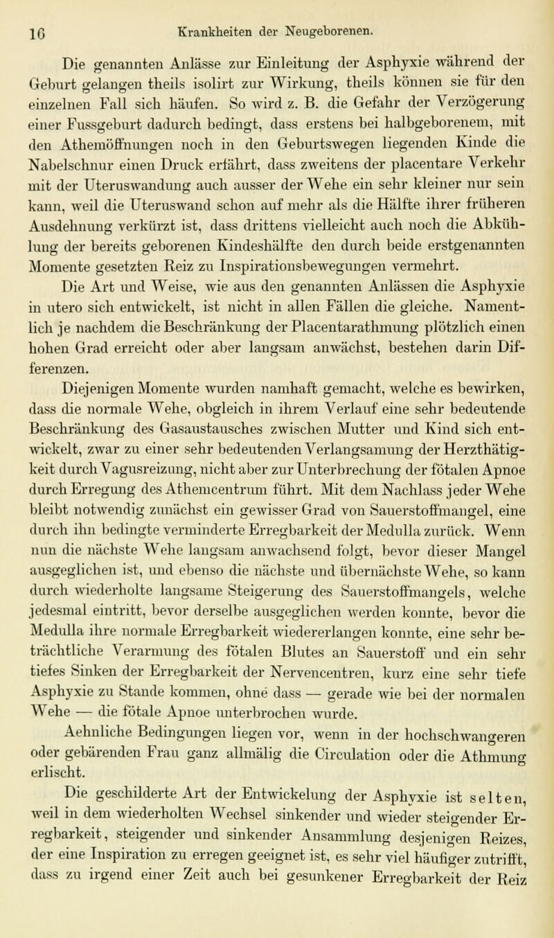 Die genannten Anlässe zur Einleitung der Asphyxie während der Gehurt gelangen theils isolirt zur Wirkung, theils können sie für den einzelnen Fall sich häufen. So wird z. B. die Gefahr der Verzögerung einer Fussgeburt dadurch bedingt, dass erstens bei halbgeborenem, mit den Athemöffnungen noch in den Geburtswegen liegenden Kinde die Nabelschnur einen Druck erfährt, dass zweitens der placentare Verkehr mit der Uteruswandung auch ausser der Wehe ein sehr kleiner nur sein kann, weil die Uteruswand schon auf mehr als die Hälfte ihrer früheren Ausdehnung verkürzt ist, dass drittens vielleicht auch noch die Abküh- lung der bereits geborenen Kindeshälfte den durch beide erstgenannten Momente gesetzten Reiz zu Inspirationsbewegungen vermehrt. Die Art und Weise, wie aus den genannten Anlässen die Asphyxie in utero sich entwickelt, ist nicht in allen Fällen die gleiche. Nament- lich je nachdem die Beschränkung der Placentarathmung plötzlich einen hohen Grad erreicht oder aber langsam anwächst, bestehen darin Dif- ferenzen. Diejenigen Momente wurden namhaft gemacht, welche es bewirken, dass die normale Wehe, obgleich in ihrem Verlauf eine sehr bedeutende Beschränkung des Gasaustausches zwischen Mutter und Kind sich ent- wickelt, zwar zu einer sehr bedeutenden Verlangsamung der Herzthätig- keit durch Vagusreizung, nicht aber zur Unterbrechung der fötalen Apnoe durch Erregung des Athemcentrum führt. Mit dem Nachlass jeder Wehe bleibt notwendig zunächst ein gewisser Grad von Sauerstoffmangel, eine durch ihn bedingte verminderte Erregbarkeit der Medulla zurück. Wenn nun die nächste Wehe laugsam anwachsend folgt, bevor dieser Mangel ausgeglichen ist, und ebenso die nächste und übernächste Wehe, so kann durch wiederholte langsame Steigerung des Sauerstoffmangels, welche jedesmal eintritt, bevor derselbe ausgeglichen werden konnte, bevor die Medulla ihre normale Erregbarkeit wiedererlangen konnte, eine sehr be- trächtliche Verarmung des fötalen Blutes an Sauerstoff und ein sehr tiefes Sinken der Erregbarkeit der Nervencentren, kurz eine sehr tiefe Asphyxie zu Stande kommen, ohne dass — gerade wie bei der normalen Wehe — die fötale Apnoe unterbrochen wurde. Aehnliche Bedingungen liegen vor, wenn in der hochschwangeren oder gebärenden Frau ganz allmälig die Circulation oder die Athmung erlischt. Die geschilderte Art der Entwickelung der Asphyxie ist selten, weil in dem wiederholten Wechsel sinkender und wieder steinender Er- regbarkeit, steigender und sinkender Ansammlung desjenigen Reizes, der eine Inspiration zu erregen geeignet ist, es sehr viel häufiger zutrifft, dass zu irgend einer Zeit auch bei gesunkener Erregbarkeit der Reiz